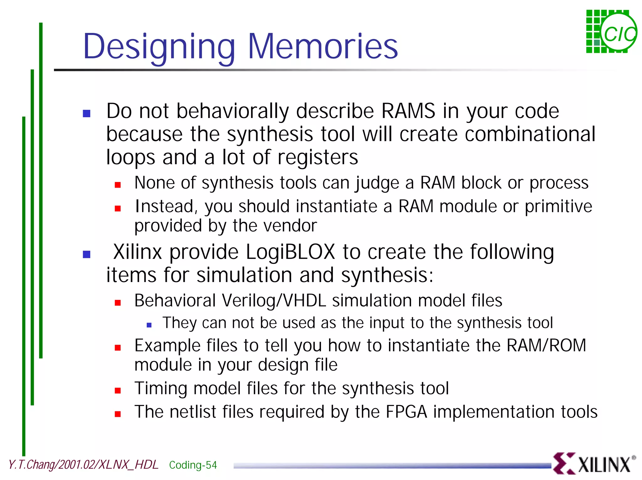 Designing Memories CIC ! Do not behaviorally describe RAMS in your code because the synthesis tool will create combinational loops and a lot of registers ! None of synthesis tools can judge a RAM block or process ! Instead, you should instantiate a RAM module or primitive provided by the vendor ! Xilinx provide LogiBLOX to create the following items for simulation and synthesis: ! Behavioral Verilog/VHDL simulation model files ! They can not be used as the input to the synthesis tool ! Example files to tell you how to instantiate the RAM/ROM module in your design file ! Timing model files for the synthesis tool ! The netlist files required by the FPGA implementation tools Y.T.Chang/2001.02/XLNX_HDL Coding-54 