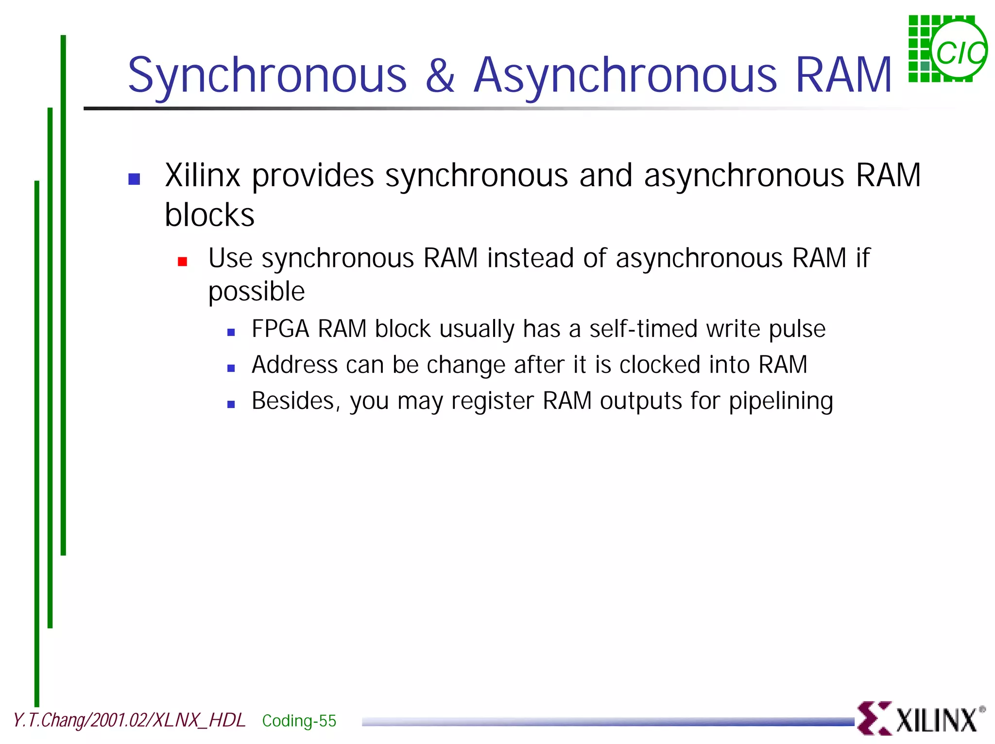 CIC Synchronous & Asynchronous RAM ! Xilinx provides synchronous and asynchronous RAM blocks ! Use synchronous RAM instead of asynchronous RAM if possible ! FPGA RAM block usually has a self-timed write pulse ! Address can be change after it is clocked into RAM ! Besides, you may register RAM outputs for pipelining Y.T.Chang/2001.02/XLNX_HDL Coding-55 