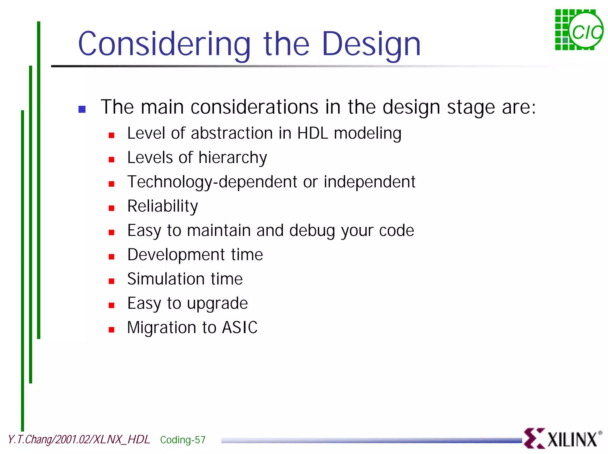 Considering the Design CIC ! The main considerations in the design stage are: ! Level of abstraction in HDL modeling ! Levels of hierarchy ! Technology-dependent or independent ! Reliability ! Easy to maintain and debug your code ! Development time ! Simulation time ! Easy to upgrade ! Migration to ASIC Y.T.Chang/2001.02/XLNX_HDL Coding-57 