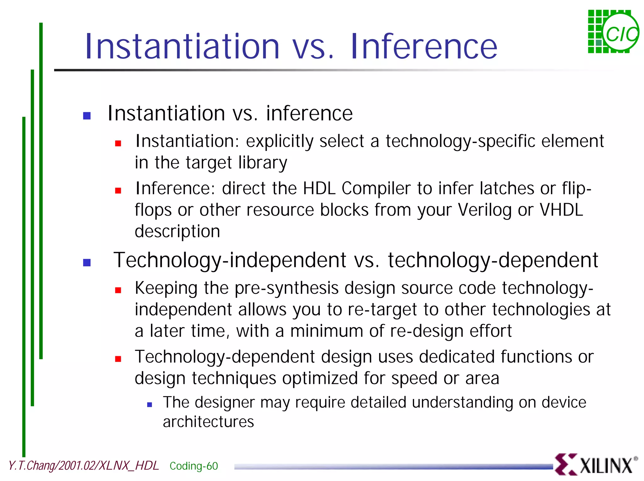 Instantiation vs. Inference CIC ! Instantiation vs. inference ! Instantiation: explicitly select a technology-specific element in the target library ! Inference: direct the HDL Compiler to infer latches or flip- flops or other resource blocks from your Verilog or VHDL description ! Technology-independent vs. technology-dependent ! Keeping the pre-synthesis design source code technology- independent allows you to re-target to other technologies at a later time, with a minimum of re-design effort ! Technology-dependent design uses dedicated functions or design techniques optimized for speed or area ! The designer may require detailed understanding on device architectures Y.T.Chang/2001.02/XLNX_HDL Coding-60 