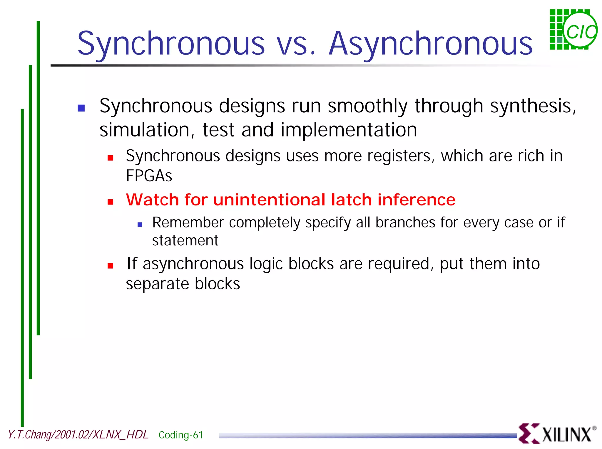Synchronous vs. Asynchronous CIC ! Synchronous designs run smoothly through synthesis, simulation, test and implementation ! Synchronous designs uses more registers, which are rich in FPGAs ! Watch for unintentional latch inference ! Remember completely specify all branches for every case or if statement ! If asynchronous logic blocks are required, put them into separate blocks Y.T.Chang/2001.02/XLNX_HDL Coding-61 
