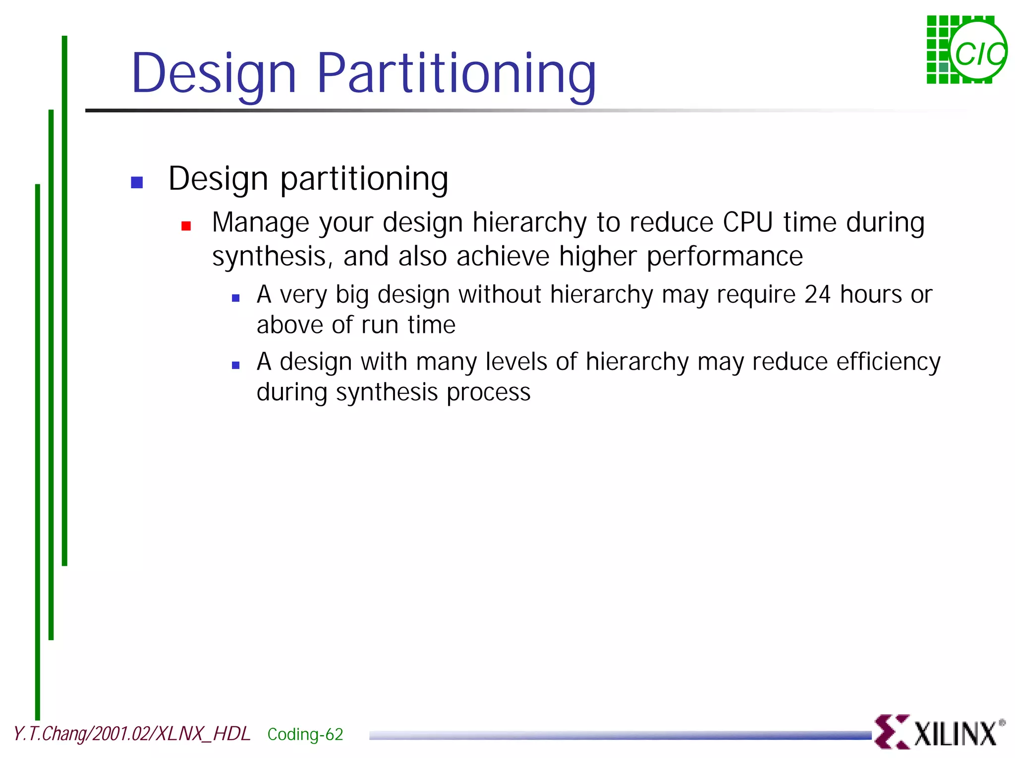 Design Partitioning CIC ! Design partitioning ! Manage your design hierarchy to reduce CPU time during synthesis, and also achieve higher performance ! A very big design without hierarchy may require 24 hours or above of run time ! A design with many levels of hierarchy may reduce efficiency during synthesis process Y.T.Chang/2001.02/XLNX_HDL Coding-62 