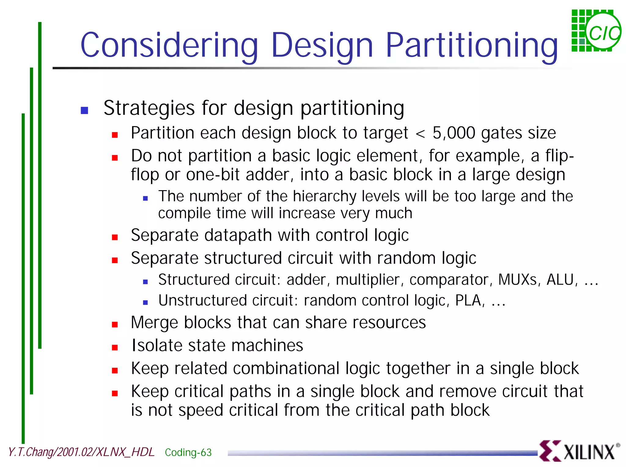 Considering Design Partitioning CIC ! Strategies for design partitioning ! Partition each design block to target < 5,000 gates size ! Do not partition a basic logic element, for example, a flip- flop or one-bit adder, into a basic block in a large design ! The number of the hierarchy levels will be too large and the compile time will increase very much ! Separate datapath with control logic ! Separate structured circuit with random logic ! Structured circuit: adder, multiplier, comparator, MUXs, ALU, … ! Unstructured circuit: random control logic, PLA, … ! Merge blocks that can share resources ! Isolate state machines ! Keep related combinational logic together in a single block ! Keep critical paths in a single block and remove circuit that is not speed critical from the critical path block Y.T.Chang/2001.02/XLNX_HDL Coding-63 