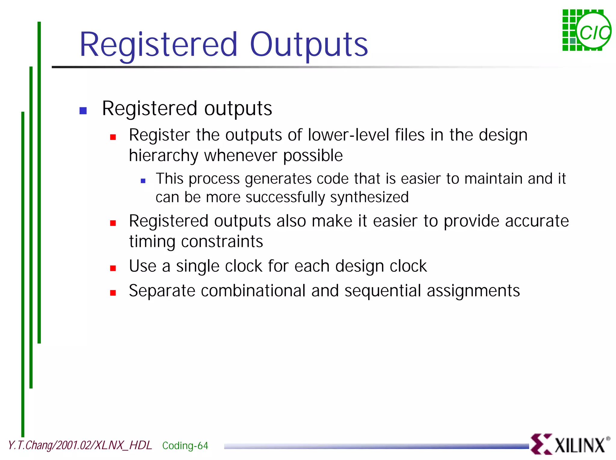 Registered Outputs CIC ! Registered outputs ! Register the outputs of lower-level files in the design hierarchy whenever possible ! This process generates code that is easier to maintain and it can be more successfully synthesized ! Registered outputs also make it easier to provide accurate timing constraints ! Use a single clock for each design clock ! Separate combinational and sequential assignments Y.T.Chang/2001.02/XLNX_HDL Coding-64 