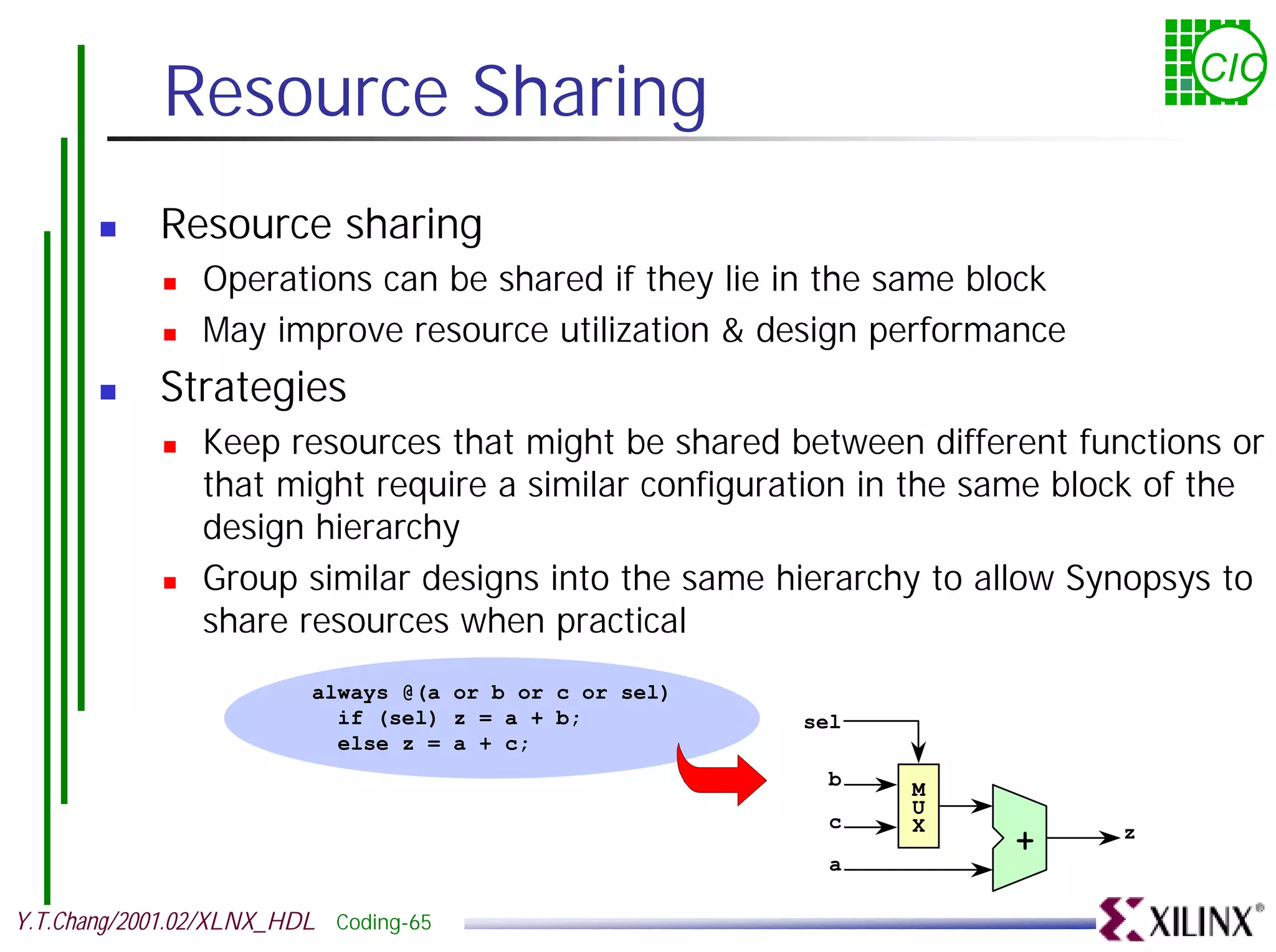 Resource Sharing CIC ! Resource sharing ! Operations can be shared if they lie in the same block ! May improve resource utilization & design performance ! Strategies ! Keep resources that might be shared between different functions or that might require a similar configuration in the same block of the design hierarchy ! Group similar designs into the same hierarchy to allow Synopsys to share resources when practical always @(a or b or c or sel) if (sel) z = a + b; sel else z = a + c; b M U c X z + a Y.T.Chang/2001.02/XLNX_HDL Coding-65 
