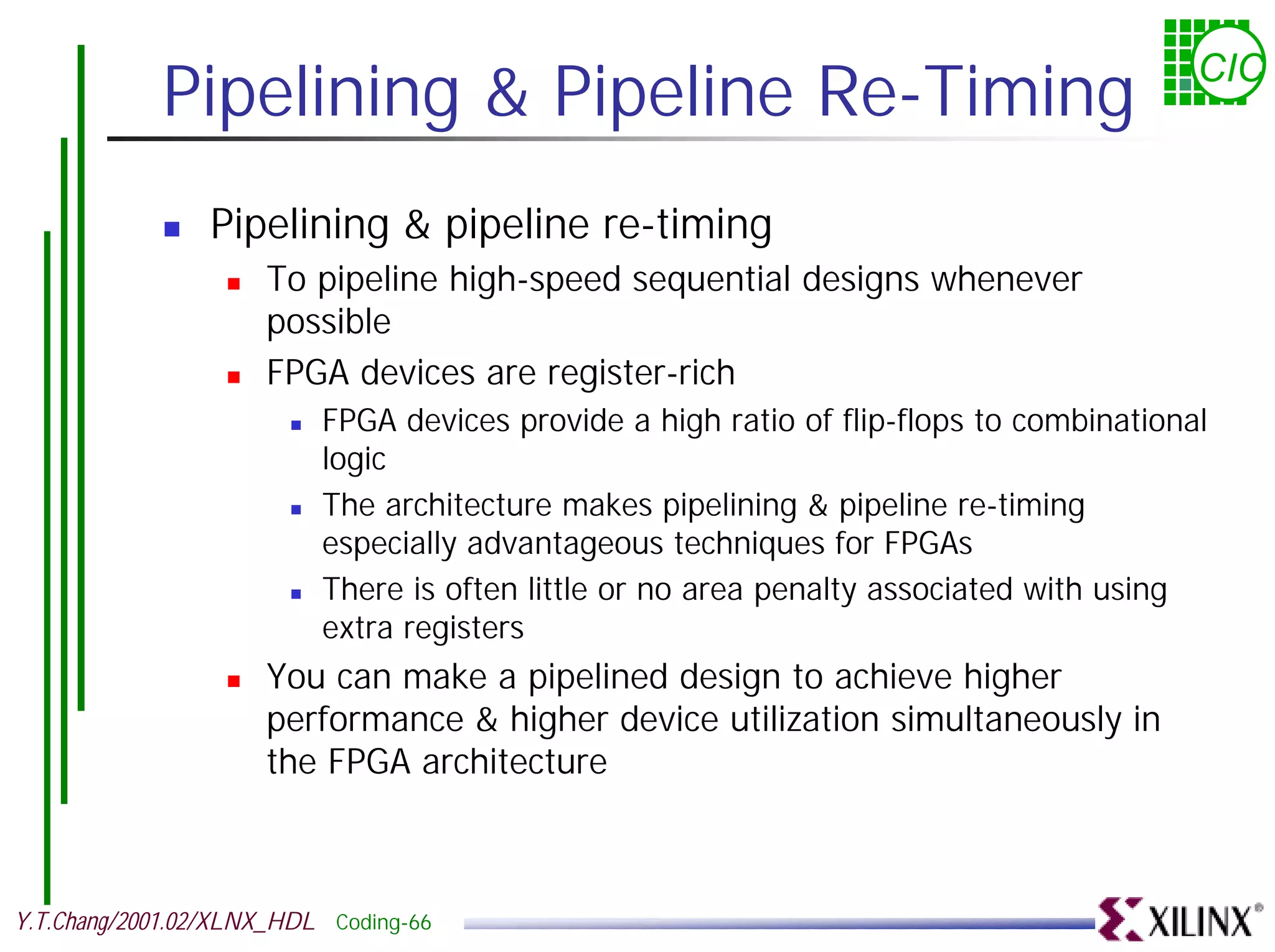 Pipelining & Pipeline Re-Timing CIC ! Pipelining & pipeline re-timing ! To pipeline high-speed sequential designs whenever possible ! FPGA devices are register-rich ! FPGA devices provide a high ratio of flip-flops to combinational logic ! The architecture makes pipelining & pipeline re-timing especially advantageous techniques for FPGAs ! There is often little or no area penalty associated with using extra registers ! You can make a pipelined design to achieve higher performance & higher device utilization simultaneously in the FPGA architecture Y.T.Chang/2001.02/XLNX_HDL Coding-66 