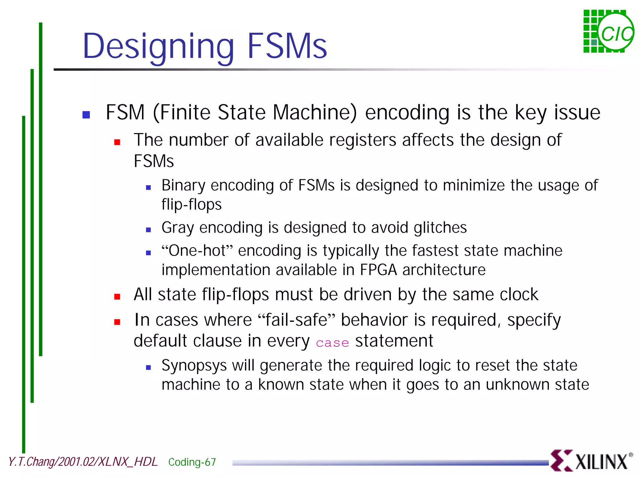 Designing FSMs CIC ! FSM (Finite State Machine) encoding is the key issue ! The number of available registers affects the design of FSMs ! Binary encoding of FSMs is designed to minimize the usage of flip-flops ! Gray encoding is designed to avoid glitches ! “One-hot” encoding is typically the fastest state machine implementation available in FPGA architecture ! All state flip-flops must be driven by the same clock ! In cases where “fail-safe” behavior is required, specify default clause in every case statement ! Synopsys will generate the required logic to reset the state machine to a known state when it goes to an unknown state Y.T.Chang/2001.02/XLNX_HDL Coding-67 