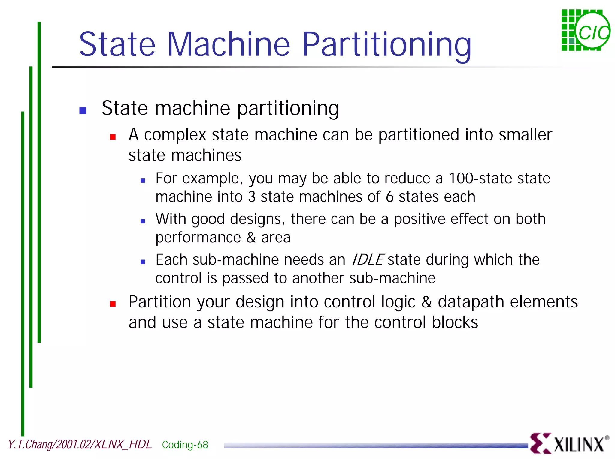 State Machine Partitioning CIC ! State machine partitioning ! A complex state machine can be partitioned into smaller state machines ! For example, you may be able to reduce a 100-state state machine into 3 state machines of 6 states each ! With good designs, there can be a positive effect on both performance & area ! Each sub-machine needs an IDLE state during which the control is passed to another sub-machine ! Partition your design into control logic & datapath elements and use a state machine for the control blocks Y.T.Chang/2001.02/XLNX_HDL Coding-68 