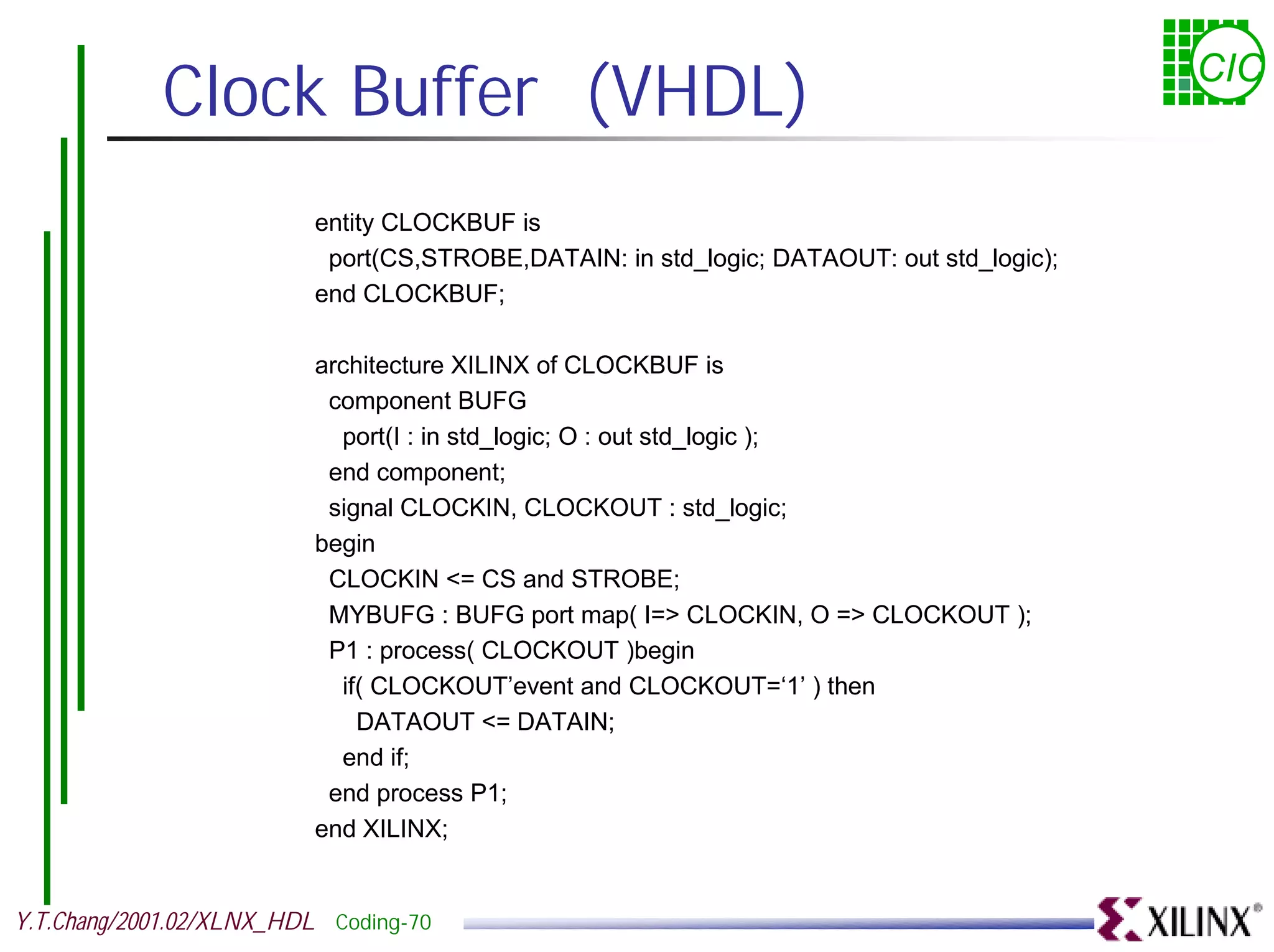 Clock Buffer (VHDL) CIC entity CLOCKBUF is port(CS,STROBE,DATAIN: in std_logic; DATAOUT: out std_logic); end CLOCKBUF; architecture XILINX of CLOCKBUF is component BUFG port(I : in std_logic; O : out std_logic ); end component; signal CLOCKIN, CLOCKOUT : std_logic; begin CLOCKIN <= CS and STROBE; MYBUFG : BUFG port map( I=> CLOCKIN, O => CLOCKOUT ); P1 : process( CLOCKOUT )begin if( CLOCKOUT’event and CLOCKOUT=‘1’ ) then DATAOUT <= DATAIN; end if; end process P1; end XILINX; Y.T.Chang/2001.02/XLNX_HDL Coding-70 