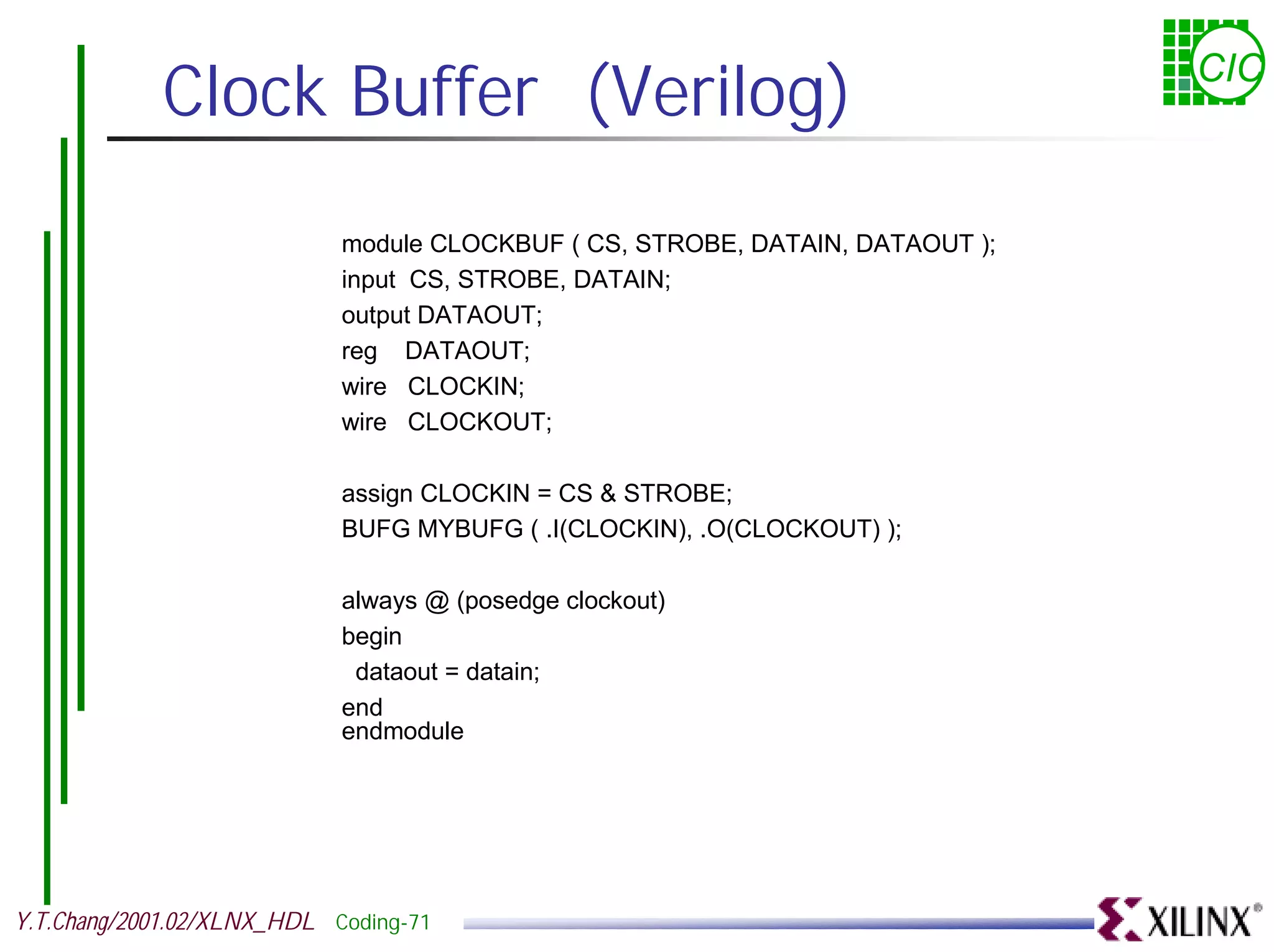 Clock Buffer (Verilog) CIC module CLOCKBUF ( CS, STROBE, DATAIN, DATAOUT ); input CS, STROBE, DATAIN; output DATAOUT; reg DATAOUT; wire CLOCKIN; wire CLOCKOUT; assign CLOCKIN = CS & STROBE; BUFG MYBUFG ( .I(CLOCKIN), .O(CLOCKOUT) ); always @ (posedge clockout) begin dataout = datain; end endmodule Y.T.Chang/2001.02/XLNX_HDL Coding-71 