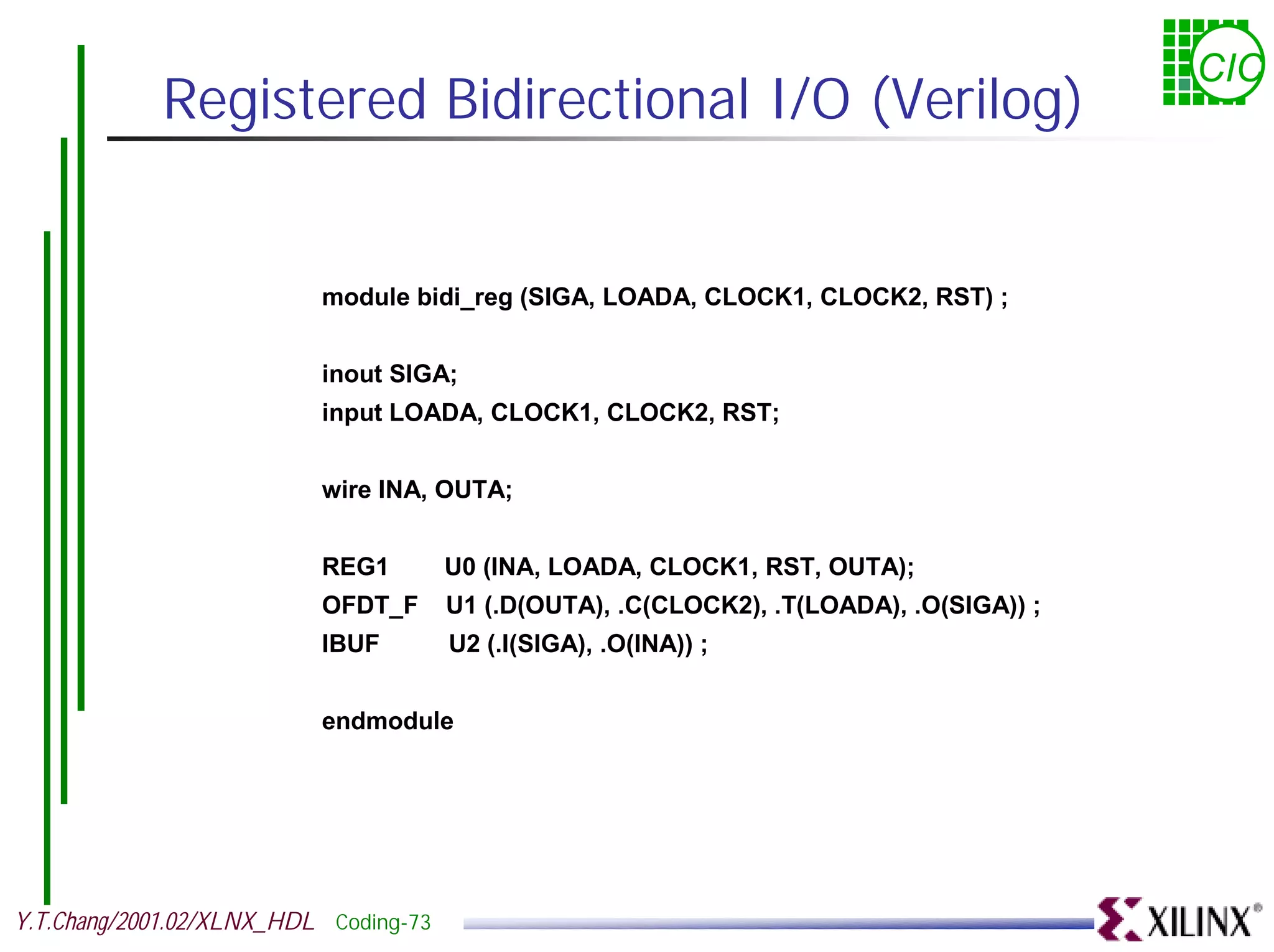 CIC Registered Bidirectional I/O (Verilog) module bidi_reg (SIGA, LOADA, CLOCK1, CLOCK2, RST) ; inout SIGA; input LOADA, CLOCK1, CLOCK2, RST; wire INA, OUTA; REG1 U0 (INA, LOADA, CLOCK1, RST, OUTA); OFDT_F U1 (.D(OUTA), .C(CLOCK2), .T(LOADA), .O(SIGA)) ; IBUF U2 (.I(SIGA), .O(INA)) ; endmodule Y.T.Chang/2001.02/XLNX_HDL Coding-73 