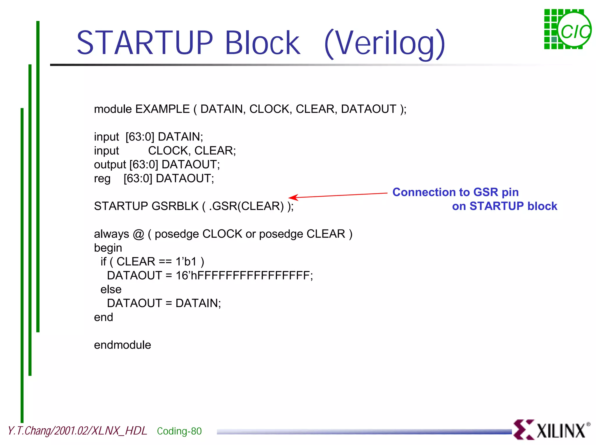 STARTUP Block (Verilog) CIC module EXAMPLE ( DATAIN, CLOCK, CLEAR, DATAOUT ); input [63:0] DATAIN; input CLOCK, CLEAR; output [63:0] DATAOUT; reg [63:0] DATAOUT; Connection to GSR pin STARTUP GSRBLK ( .GSR(CLEAR) ); on STARTUP block always @ ( posedge CLOCK or posedge CLEAR ) begin if ( CLEAR == 1’b1 ) DATAOUT = 16’hFFFFFFFFFFFFFFFF; else DATAOUT = DATAIN; end endmodule Y.T.Chang/2001.02/XLNX_HDL Coding-80 