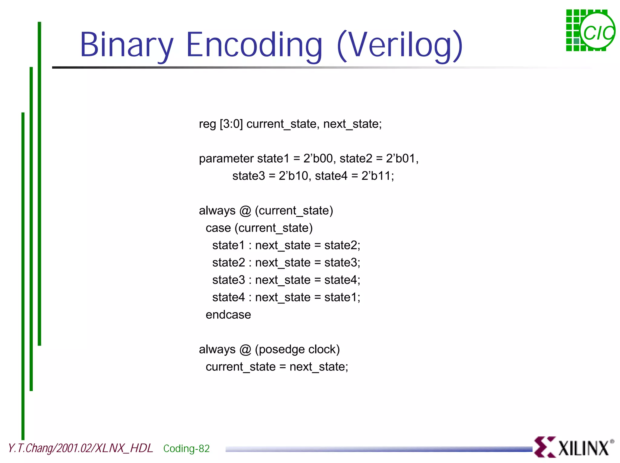 Binary Encoding (Verilog) CIC reg [3:0] current_state, next_state; parameter state1 = 2’b00, state2 = 2’b01, state3 = 2’b10, state4 = 2’b11; always @ (current_state) case (current_state) state1 : next_state = state2; state2 : next_state = state3; state3 : next_state = state4; state4 : next_state = state1; endcase always @ (posedge clock) current_state = next_state; Y.T.Chang/2001.02/XLNX_HDL Coding-82 
