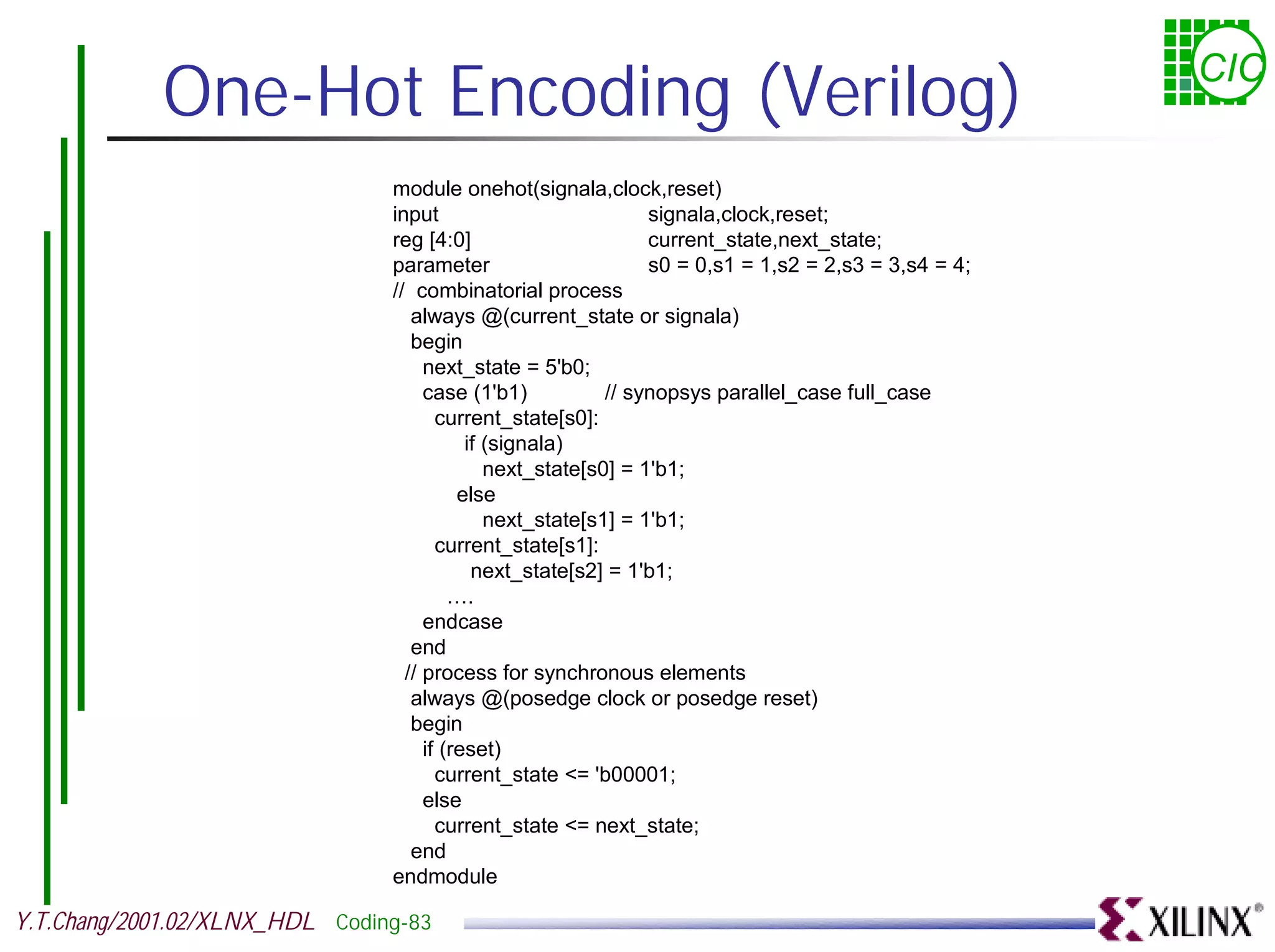 One-Hot Encoding (Verilog) CIC module onehot(signala,clock,reset) input signala,clock,reset; reg [4:0] current_state,next_state; parameter s0 = 0,s1 = 1,s2 = 2,s3 = 3,s4 = 4; // combinatorial process always @(current_state or signala) begin next_state = 5'b0; case (1'b1) // synopsys parallel_case full_case current_state[s0]: if (signala) next_state[s0] = 1'b1; else next_state[s1] = 1'b1; current_state[s1]: next_state[s2] = 1'b1; …. endcase end // process for synchronous elements always @(posedge clock or posedge reset) begin if (reset) current_state <= 'b00001; else current_state <= next_state; end endmodule Y.T.Chang/2001.02/XLNX_HDL Coding-83 