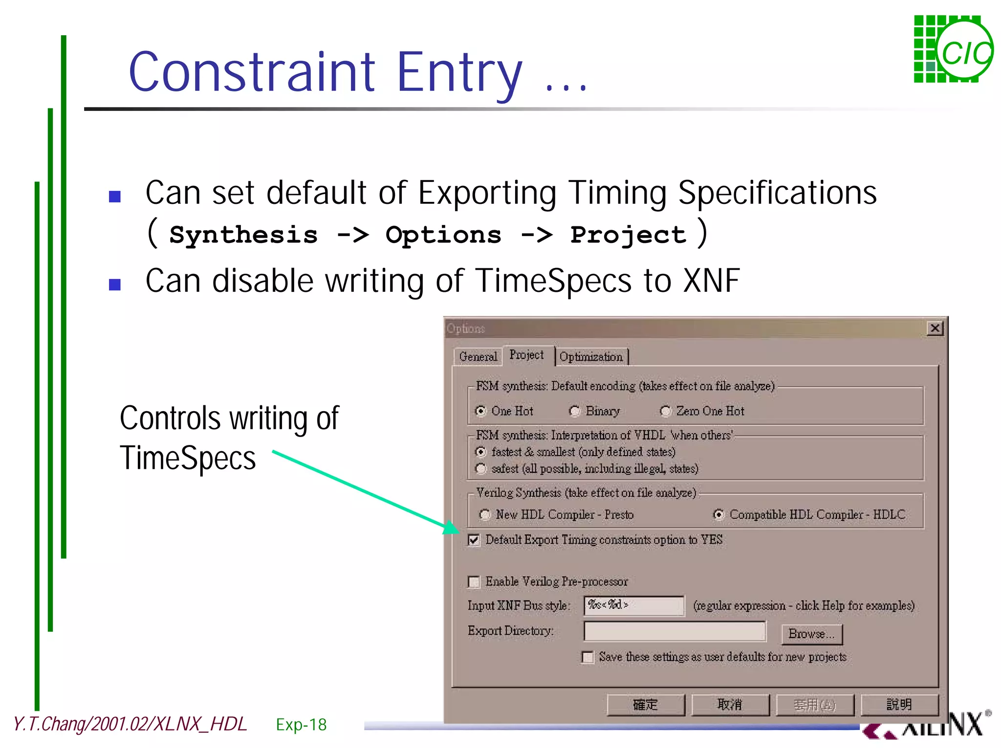 Constraint Entry ... CIC ! Can set default of Exporting Timing Specifications ( Synthesis -> Options -> Project ) ! Can disable writing of TimeSpecs to XNF Controls writing of TimeSpecs Y.T.Chang/2001.02/XLNX_HDL Exp-18 