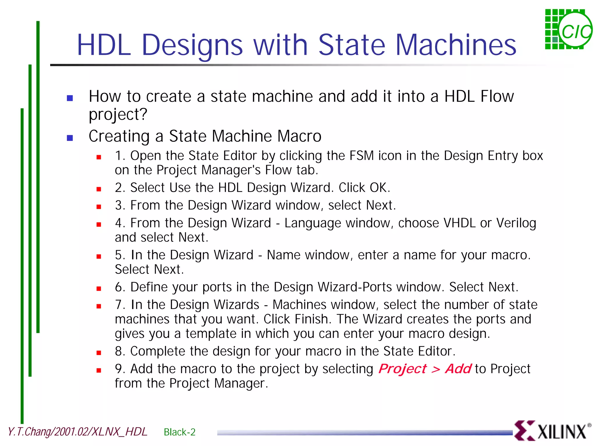 CIC HDL Designs with State Machines ! How to create a state machine and add it into a HDL Flow project? ! Creating a State Machine Macro ! 1. Open the State Editor by clicking the FSM icon in the Design Entry box on the Project Manager's Flow tab. ! 2. Select Use the HDL Design Wizard. Click OK. ! 3. From the Design Wizard window, select Next. ! 4. From the Design Wizard - Language window, choose VHDL or Verilog and select Next. ! 5. In the Design Wizard - Name window, enter a name for your macro. Select Next. ! 6. Define your ports in the Design Wizard-Ports window. Select Next. ! 7. In the Design Wizards - Machines window, select the number of state machines that you want. Click Finish. The Wizard creates the ports and gives you a template in which you can enter your macro design. ! 8. Complete the design for your macro in the State Editor. ! 9. Add the macro to the project by selecting Project > Add to Project from the Project Manager. Y.T.Chang/2001.02/XLNX_HDL Black-2 