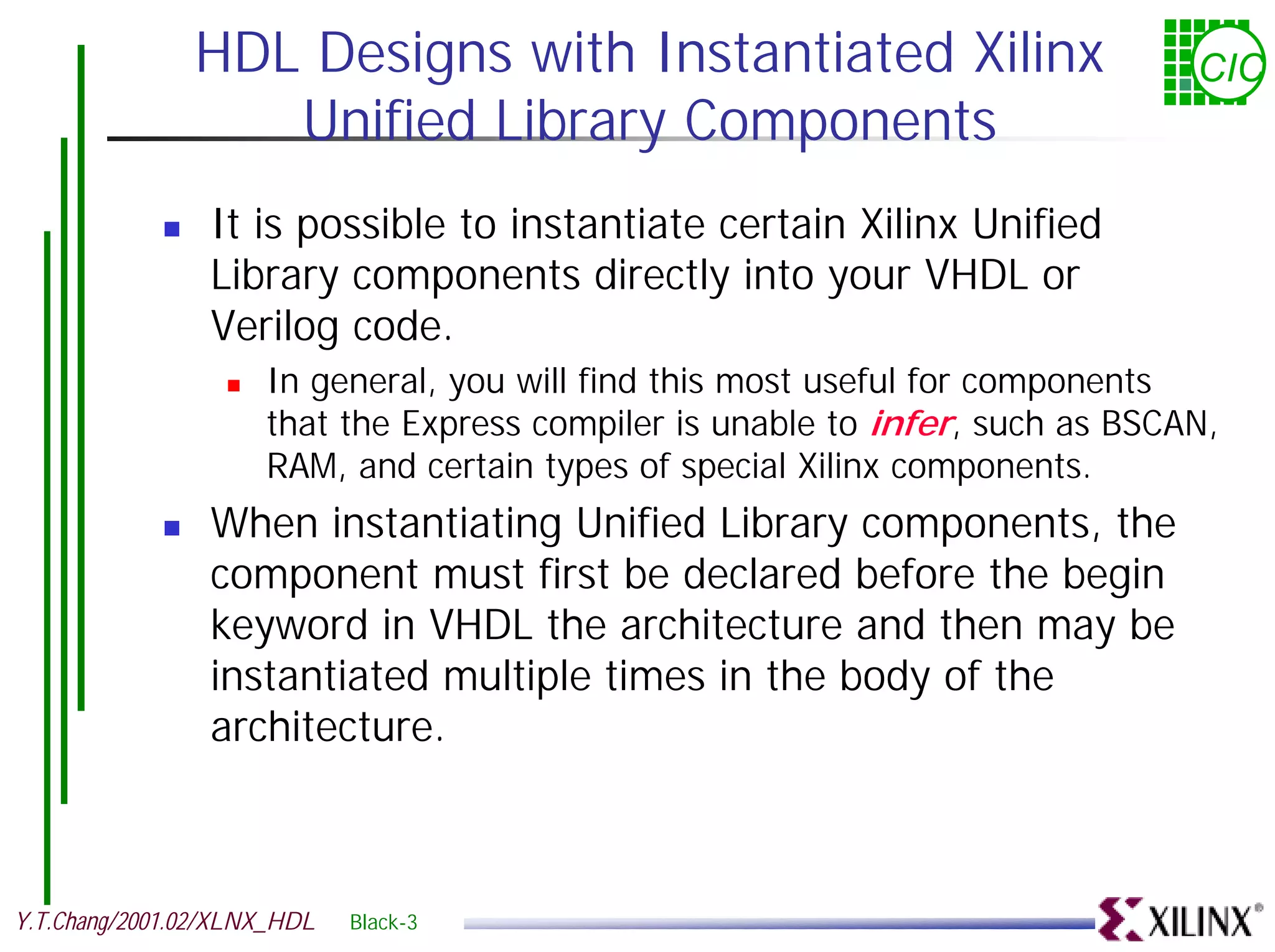 HDL Designs with Instantiated Xilinx CIC Unified Library Components ! It is possible to instantiate certain Xilinx Unified Library components directly into your VHDL or Verilog code. ! In general, you will find this most useful for components that the Express compiler is unable to infer, such as BSCAN, RAM, and certain types of special Xilinx components. ! When instantiating Unified Library components, the component must first be declared before the begin keyword in VHDL the architecture and then may be instantiated multiple times in the body of the architecture. Y.T.Chang/2001.02/XLNX_HDL Black-3 