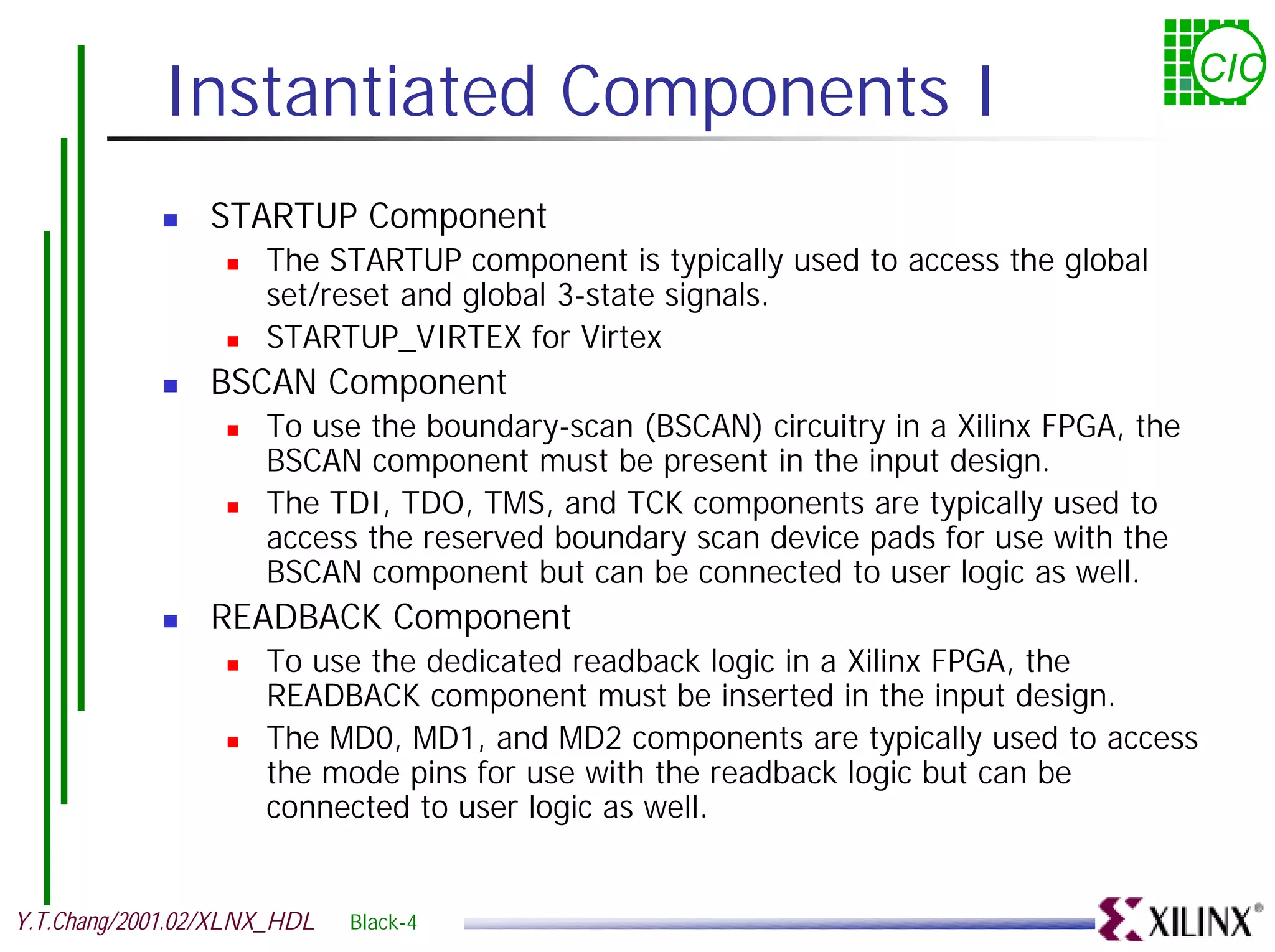 Instantiated Components I CIC ! STARTUP Component ! The STARTUP component is typically used to access the global set/reset and global 3-state signals. ! STARTUP_VIRTEX for Virtex ! BSCAN Component ! To use the boundary-scan (BSCAN) circuitry in a Xilinx FPGA, the BSCAN component must be present in the input design. ! The TDI, TDO, TMS, and TCK components are typically used to access the reserved boundary scan device pads for use with the BSCAN component but can be connected to user logic as well. ! READBACK Component ! To use the dedicated readback logic in a Xilinx FPGA, the READBACK component must be inserted in the input design. ! The MD0, MD1, and MD2 components are typically used to access the mode pins for use with the readback logic but can be connected to user logic as well. Y.T.Chang/2001.02/XLNX_HDL Black-4 