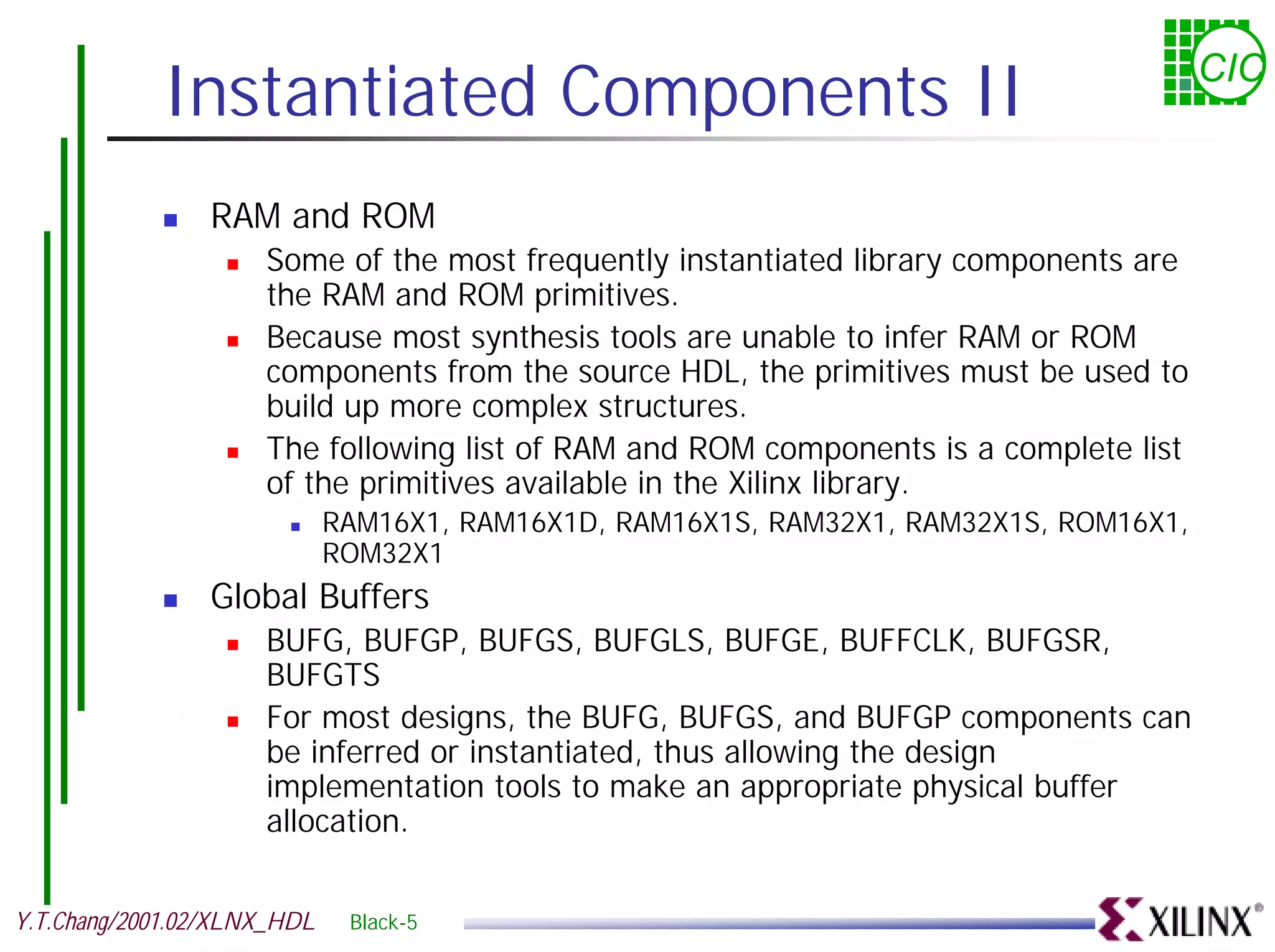 Instantiated Components II CIC ! RAM and ROM ! Some of the most frequently instantiated library components are the RAM and ROM primitives. ! Because most synthesis tools are unable to infer RAM or ROM components from the source HDL, the primitives must be used to build up more complex structures. ! The following list of RAM and ROM components is a complete list of the primitives available in the Xilinx library. ! RAM16X1, RAM16X1D, RAM16X1S, RAM32X1, RAM32X1S, ROM16X1, ROM32X1 ! Global Buffers ! BUFG, BUFGP, BUFGS, BUFGLS, BUFGE, BUFFCLK, BUFGSR, BUFGTS ! For most designs, the BUFG, BUFGS, and BUFGP components can be inferred or instantiated, thus allowing the design implementation tools to make an appropriate physical buffer allocation. Y.T.Chang/2001.02/XLNX_HDL Black-5 