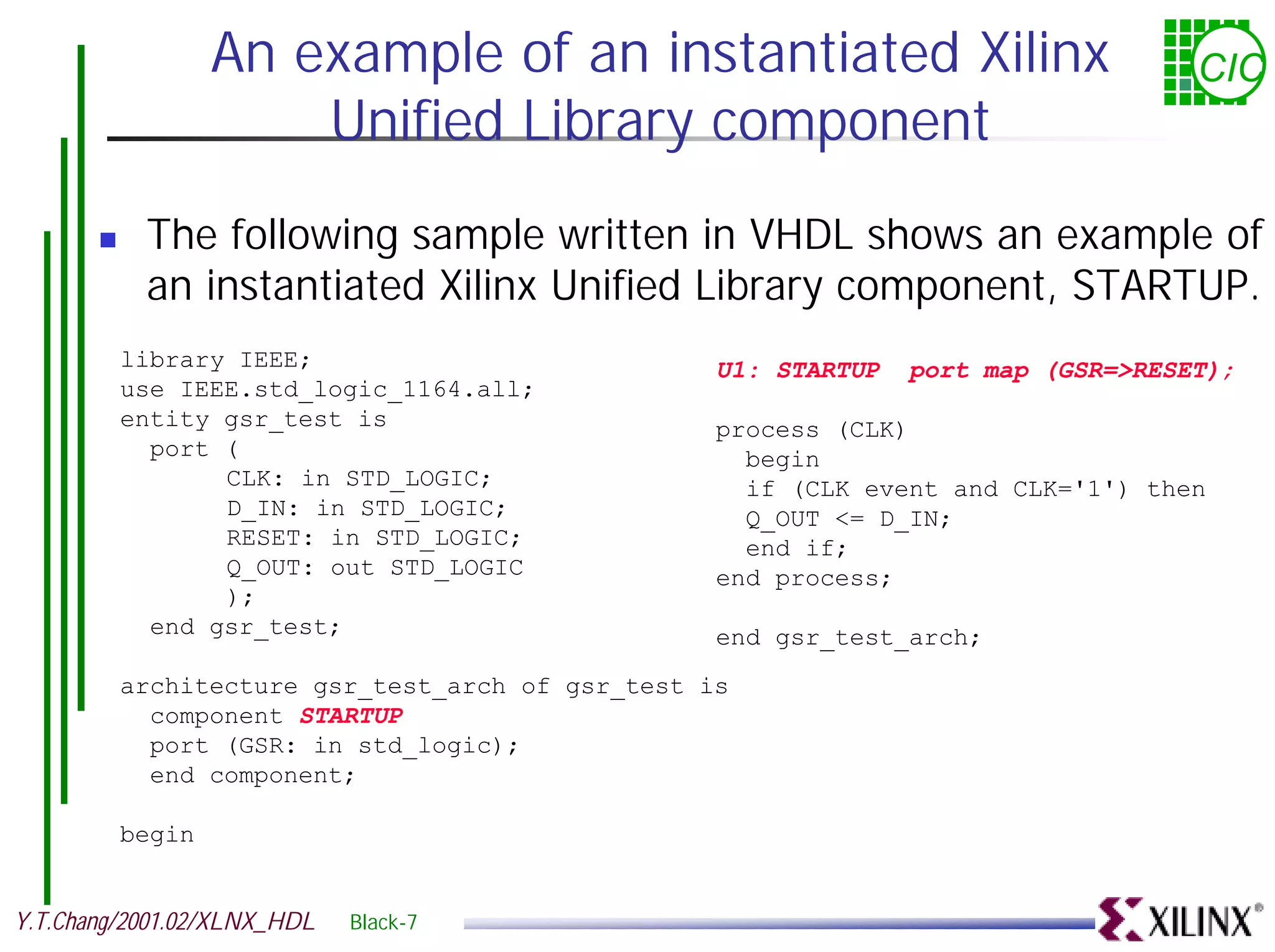 An example of an instantiated Xilinx CIC Unified Library component ! The following sample written in VHDL shows an example of an instantiated Xilinx Unified Library component, STARTUP. library IEEE; U1: STARTUP port map (GSR=>RESET); use IEEE.std_logic_1164.all; entity gsr_test is process (CLK) port ( begin CLK: in STD_LOGIC; if (CLK event and CLK='1') then D_IN: in STD_LOGIC; Q_OUT <= D_IN; RESET: in STD_LOGIC; end if; Q_OUT: out STD_LOGIC end process; ); end gsr_test; end gsr_test_arch; architecture gsr_test_arch of gsr_test is component STARTUP port (GSR: in std_logic); end component; begin Y.T.Chang/2001.02/XLNX_HDL Black-7 