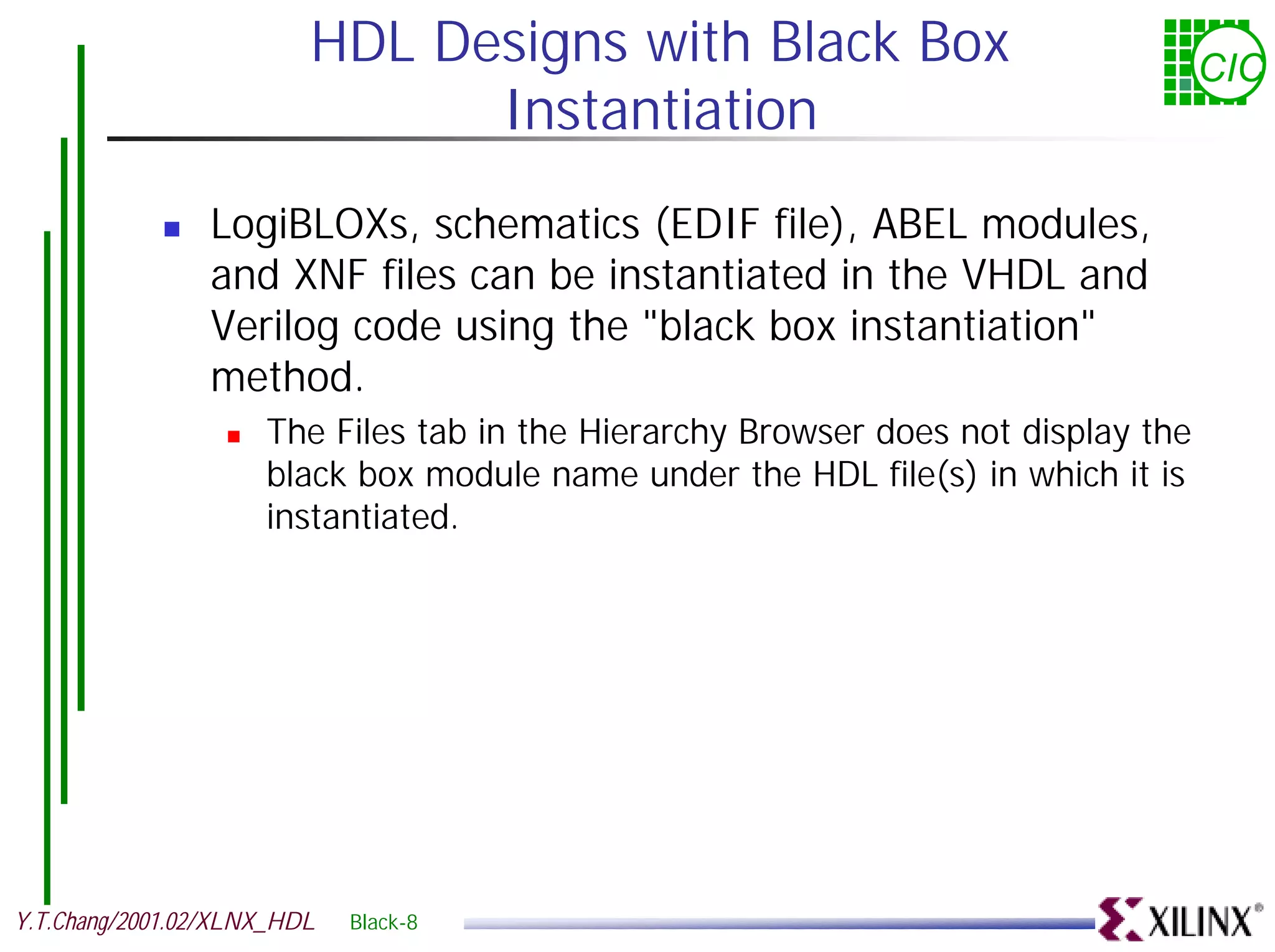 HDL Designs with Black Box CIC Instantiation ! LogiBLOXs, schematics (EDIF file), ABEL modules, and XNF files can be instantiated in the VHDL and Verilog code using the "black box instantiation" method. ! The Files tab in the Hierarchy Browser does not display the black box module name under the HDL file(s) in which it is instantiated. Y.T.Chang/2001.02/XLNX_HDL Black-8 