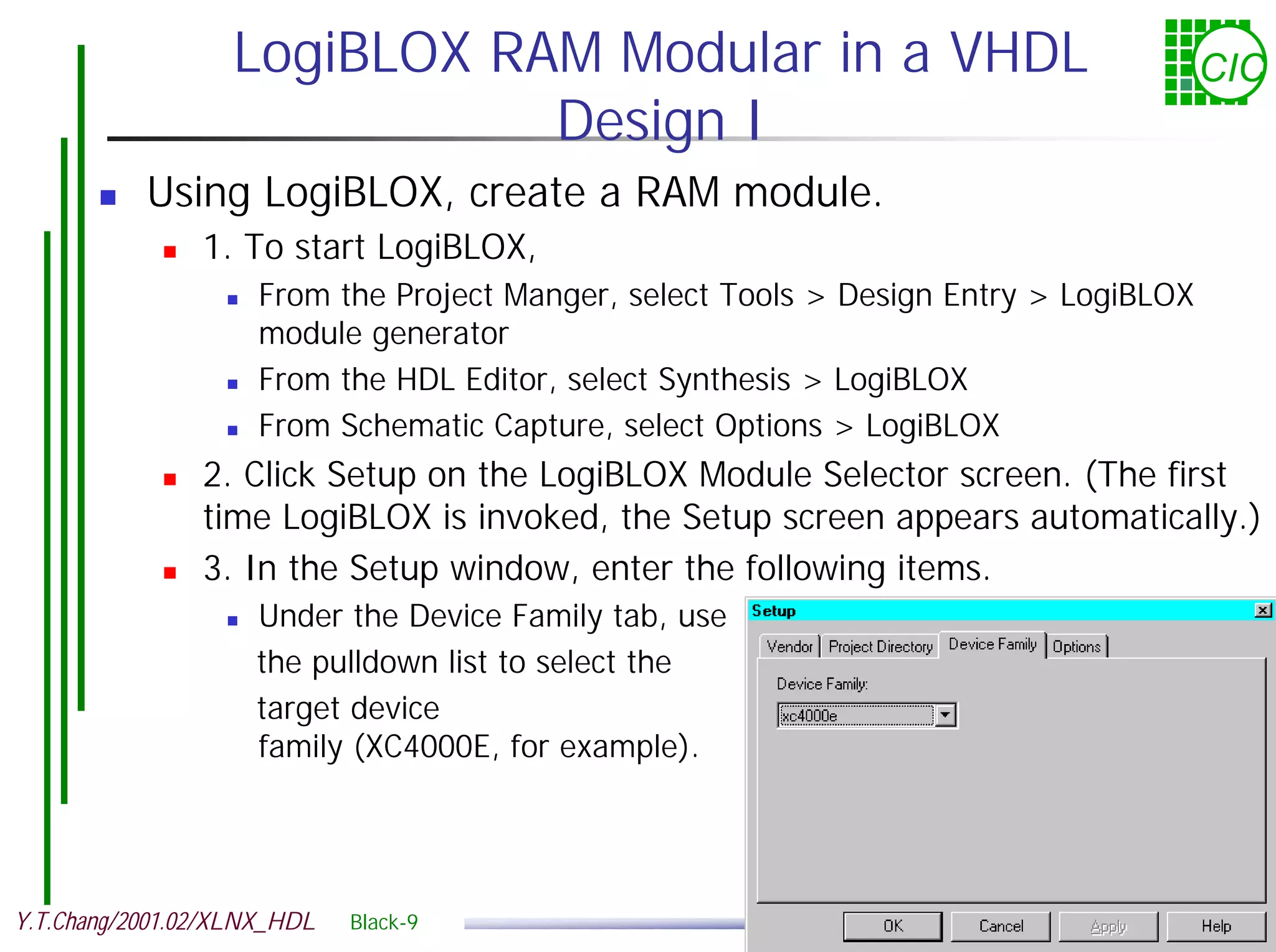 LogiBLOX RAM Modular in a VHDL CIC Design I ! Using LogiBLOX, create a RAM module. ! 1. To start LogiBLOX, ! From the Project Manger, select Tools > Design Entry > LogiBLOX module generator ! From the HDL Editor, select Synthesis > LogiBLOX ! From Schematic Capture, select Options > LogiBLOX ! 2. Click Setup on the LogiBLOX Module Selector screen. (The first time LogiBLOX is invoked, the Setup screen appears automatically.) ! 3. In the Setup window, enter the following items. ! Under the Device Family tab, use the pulldown list to select the target device family (XC4000E, for example). Y.T.Chang/2001.02/XLNX_HDL Black-9 