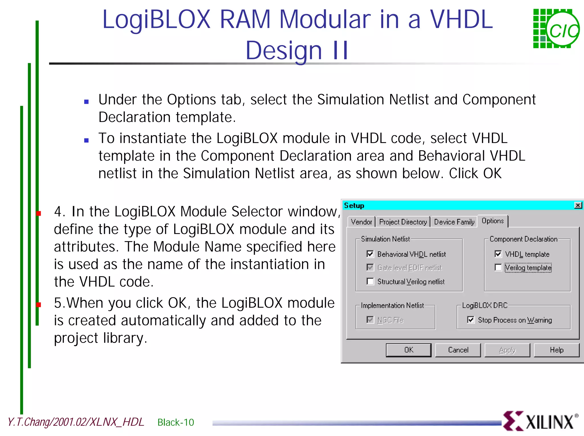 LogiBLOX RAM Modular in a VHDL CIC Design II ! Under the Options tab, select the Simulation Netlist and Component Declaration template. ! To instantiate the LogiBLOX module in VHDL code, select VHDL template in the Component Declaration area and Behavioral VHDL netlist in the Simulation Netlist area, as shown below. Click OK ! 4. In the LogiBLOX Module Selector window, define the type of LogiBLOX module and its attributes. The Module Name specified here is used as the name of the instantiation in the VHDL code. ! 5.When you click OK, the LogiBLOX module is created automatically and added to the project library. Y.T.Chang/2001.02/XLNX_HDL Black-10 