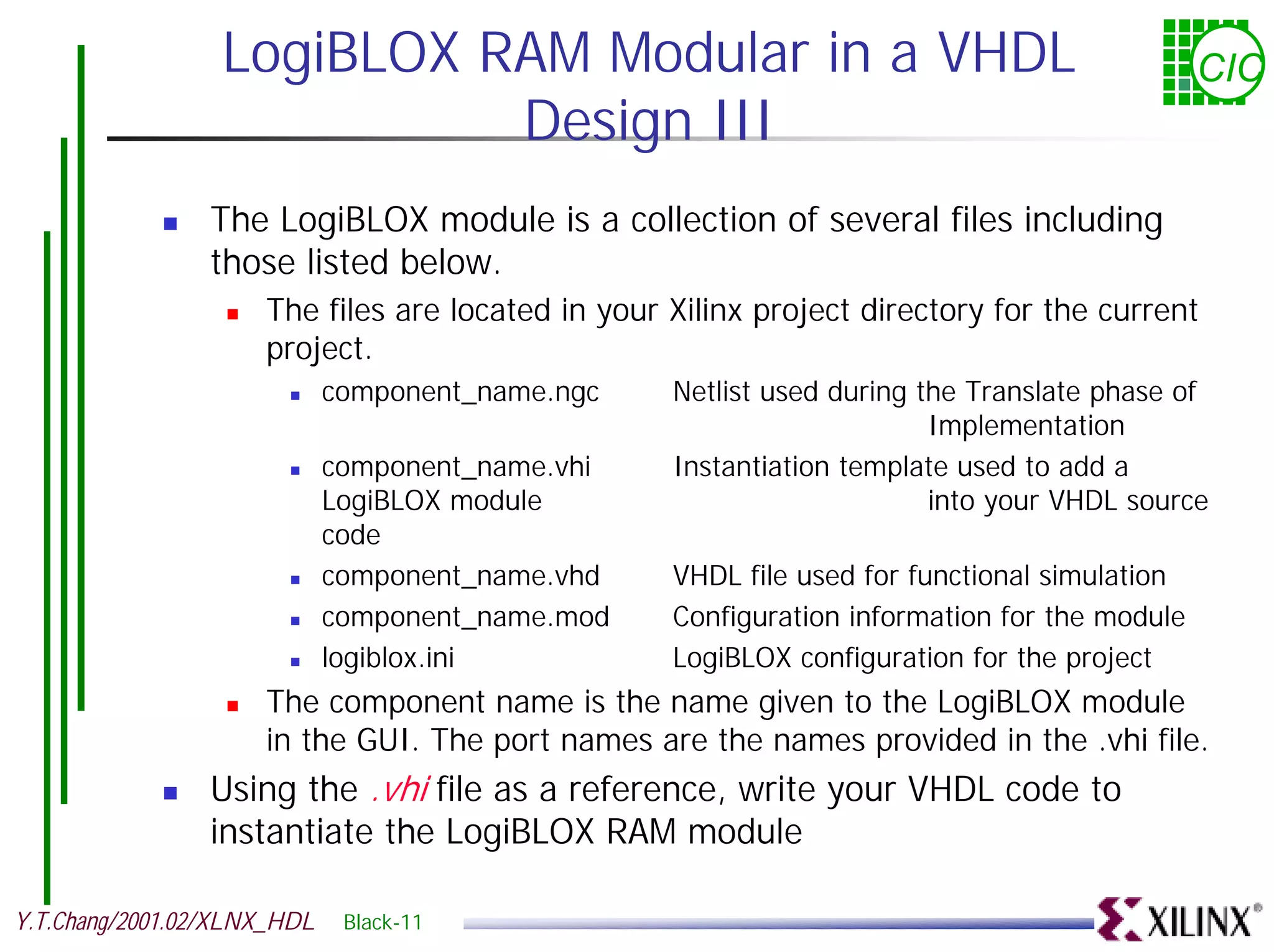 LogiBLOX RAM Modular in a VHDL CIC Design III ! The LogiBLOX module is a collection of several files including those listed below. ! The files are located in your Xilinx project directory for the current project. ! component_name.ngc Netlist used during the Translate phase of Implementation ! component_name.vhi Instantiation template used to add a LogiBLOX module into your VHDL source code ! component_name.vhd VHDL file used for functional simulation ! component_name.mod Configuration information for the module ! logiblox.ini LogiBLOX configuration for the project ! The component name is the name given to the LogiBLOX module in the GUI. The port names are the names provided in the .vhi file. ! Using the .vhi file as a reference, write your VHDL code to instantiate the LogiBLOX RAM module Y.T.Chang/2001.02/XLNX_HDL Black-11 
