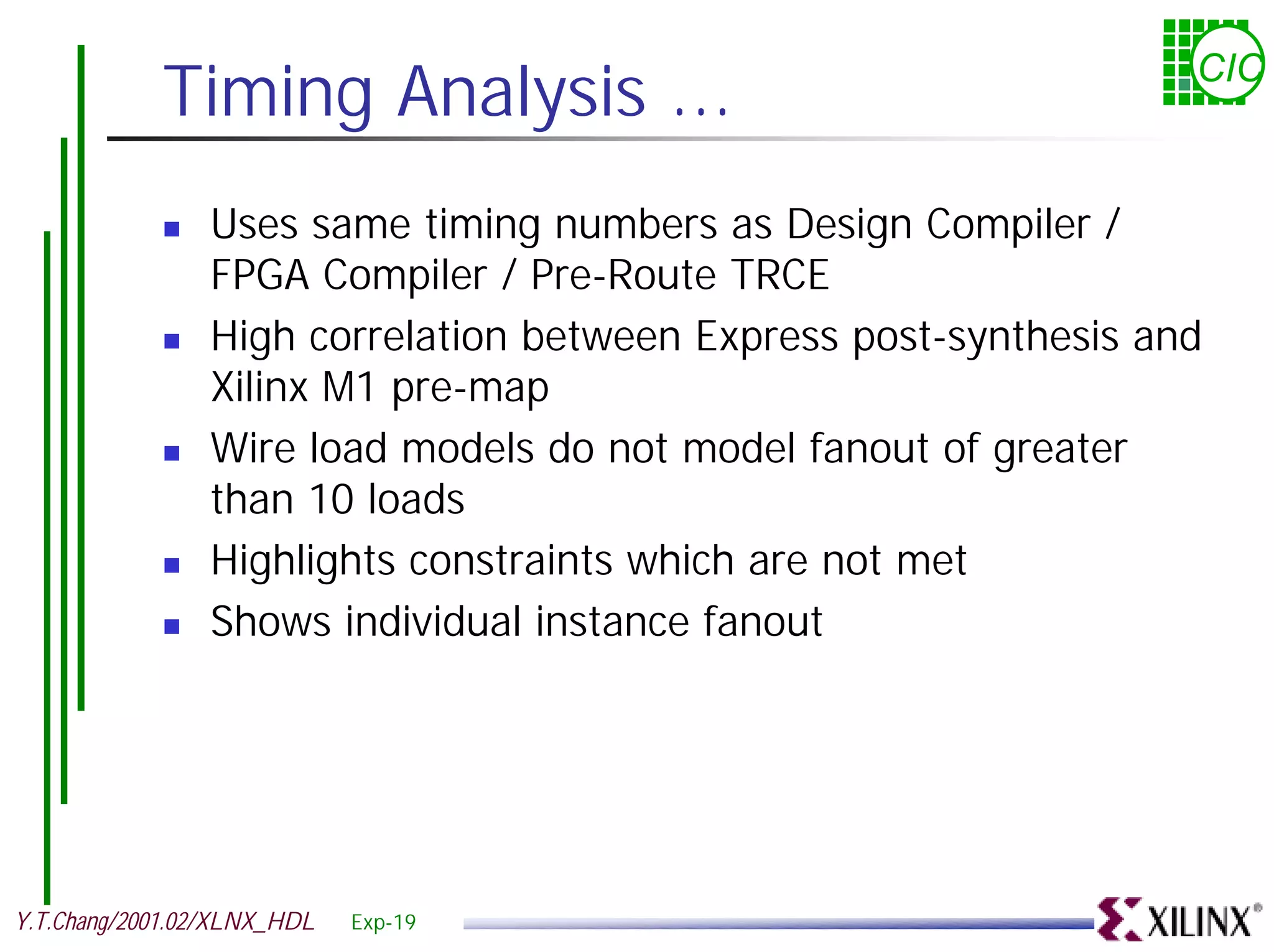 Timing Analysis ... CIC ! Uses same timing numbers as Design Compiler / FPGA Compiler / Pre-Route TRCE ! High correlation between Express post-synthesis and Xilinx M1 pre-map ! Wire load models do not model fanout of greater than 10 loads ! Highlights constraints which are not met ! Shows individual instance fanout Y.T.Chang/2001.02/XLNX_HDL Exp-19 