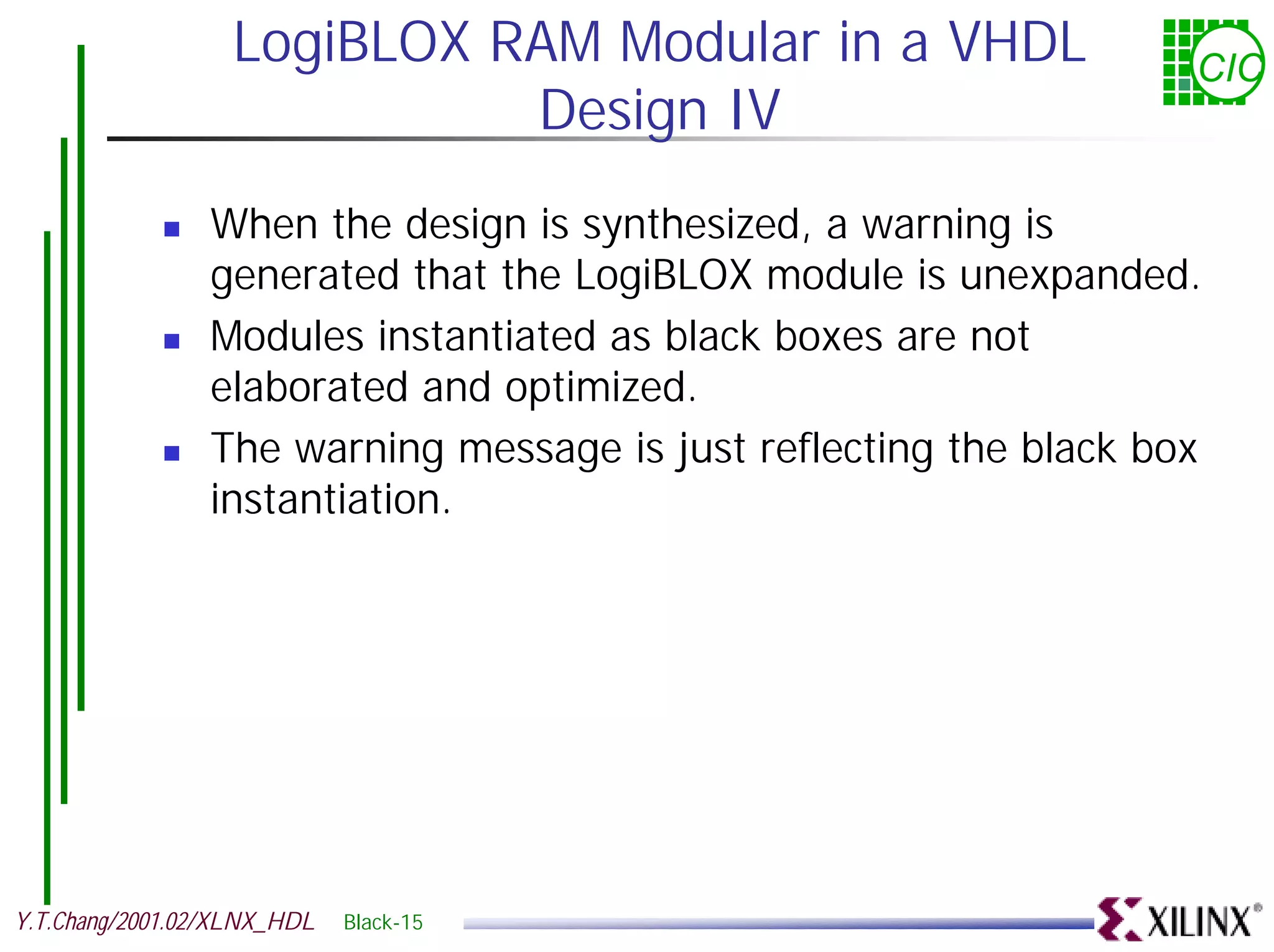 LogiBLOX RAM Modular in a VHDL CIC Design IV ! When the design is synthesized, a warning is generated that the LogiBLOX module is unexpanded. ! Modules instantiated as black boxes are not elaborated and optimized. ! The warning message is just reflecting the black box instantiation. Y.T.Chang/2001.02/XLNX_HDL Black-15 
