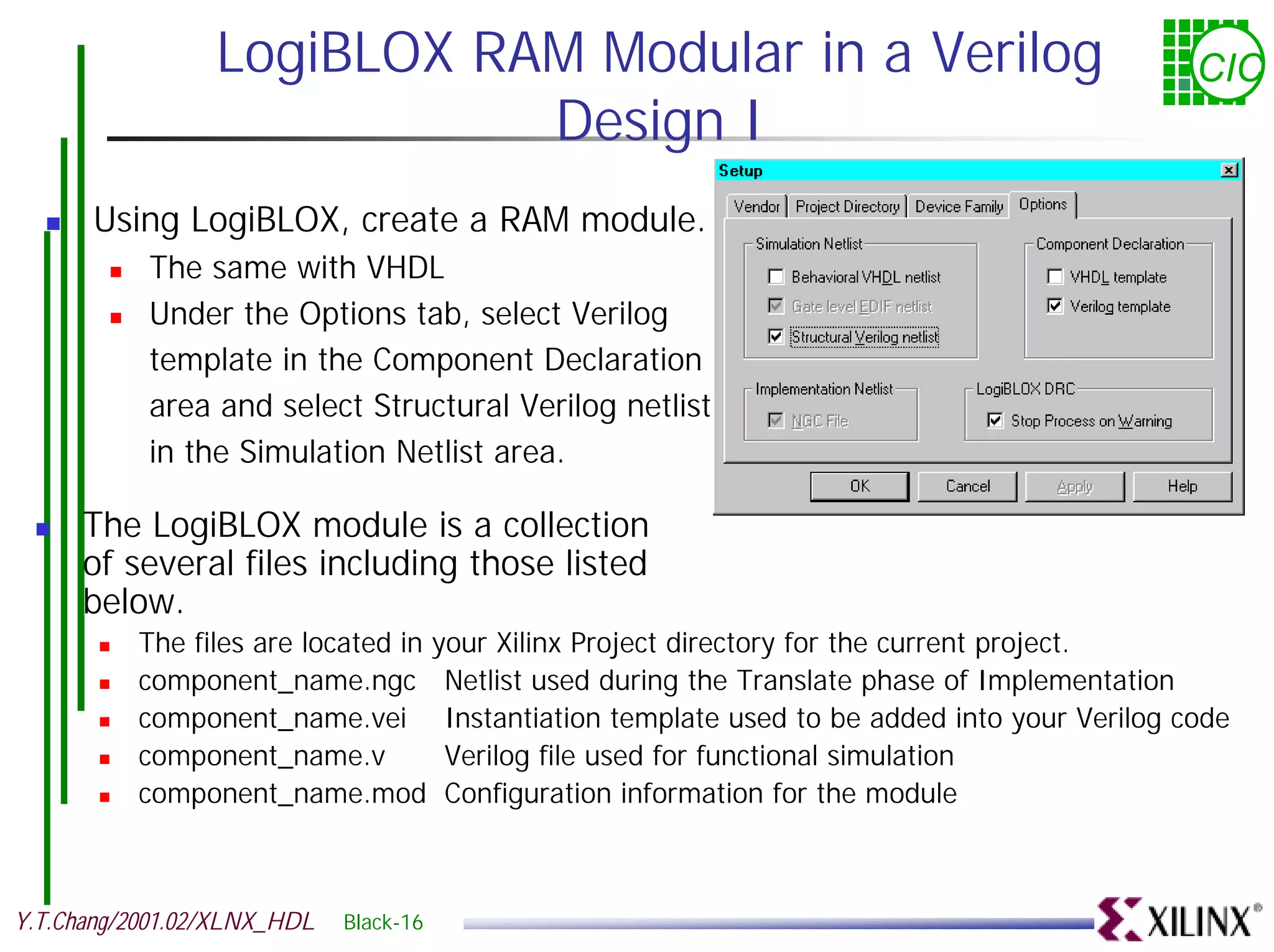 LogiBLOX RAM Modular in a Verilog CIC Design I ! Using LogiBLOX, create a RAM module. ! The same with VHDL ! Under the Options tab, select Verilog template in the Component Declaration area and select Structural Verilog netlist in the Simulation Netlist area. ! The LogiBLOX module is a collection of several files including those listed below. ! The files are located in your Xilinx Project directory for the current project. ! component_name.ngc Netlist used during the Translate phase of Implementation ! component_name.vei Instantiation template used to be added into your Verilog code ! component_name.v Verilog file used for functional simulation ! component_name.mod Configuration information for the module Y.T.Chang/2001.02/XLNX_HDL Black-16 
