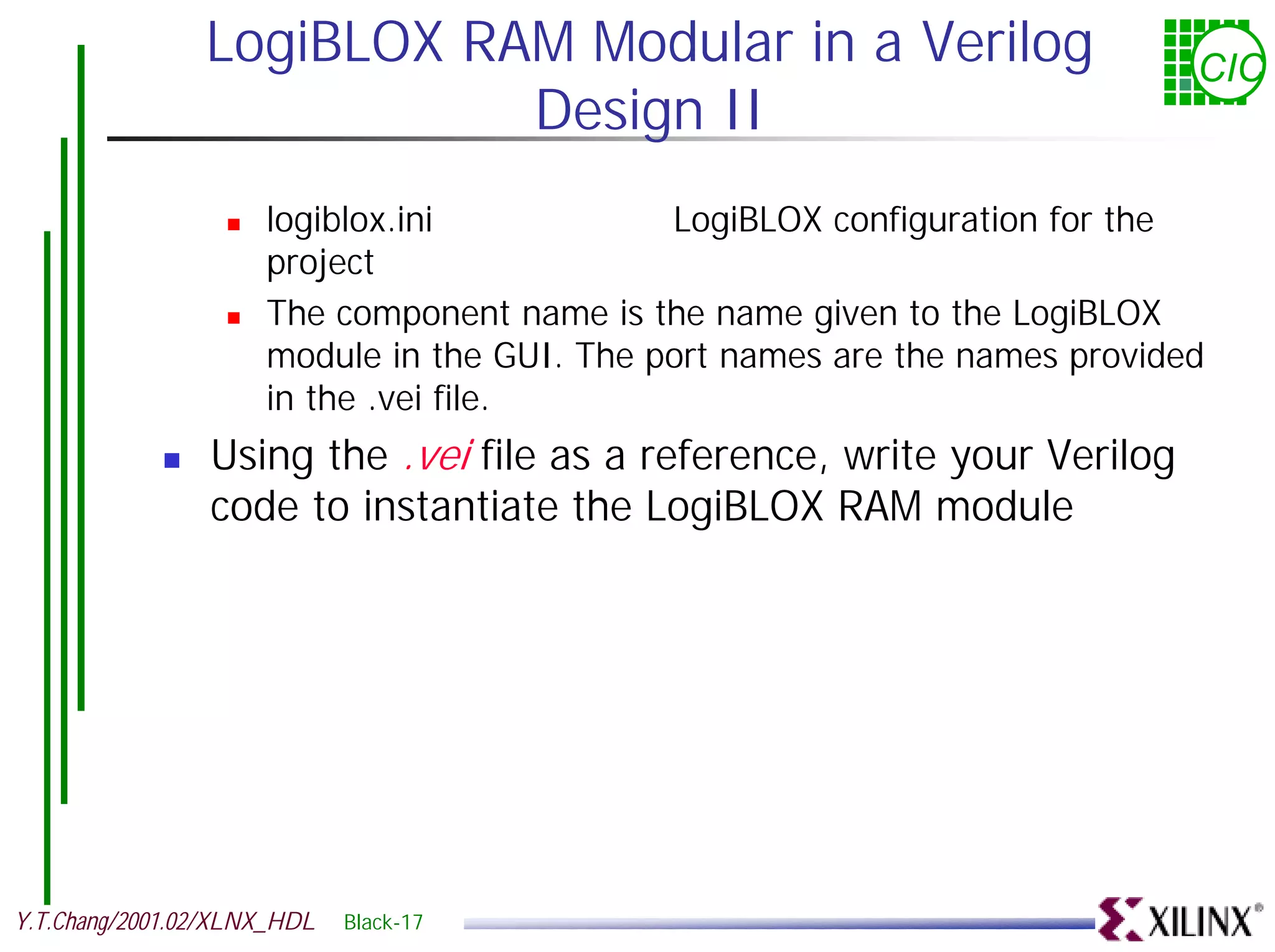 LogiBLOX RAM Modular in a Verilog CIC Design II ! logiblox.ini LogiBLOX configuration for the project ! The component name is the name given to the LogiBLOX module in the GUI. The port names are the names provided in the .vei file. ! Using the .vei file as a reference, write your Verilog code to instantiate the LogiBLOX RAM module Y.T.Chang/2001.02/XLNX_HDL Black-17 