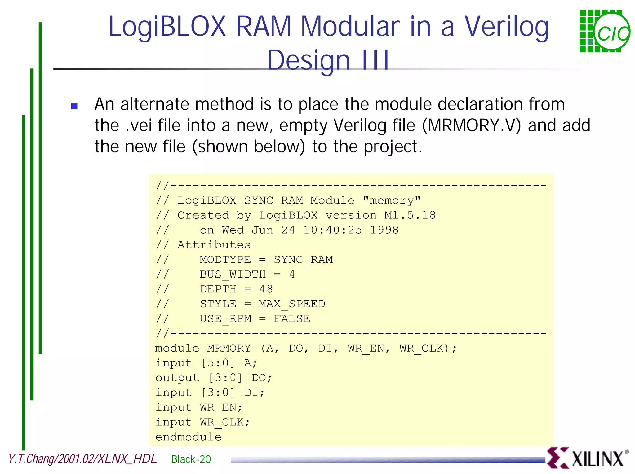 LogiBLOX RAM Modular in a Verilog CIC Design III ! An alternate method is to place the module declaration from the .vei file into a new, empty Verilog file (MRMORY.V) and add the new file (shown below) to the project. //--------------------------------------------------- // LogiBLOX SYNC_RAM Module "memory" // Created by LogiBLOX version M1.5.18 // on Wed Jun 24 10:40:25 1998 // Attributes // MODTYPE = SYNC_RAM // BUS_WIDTH = 4 // DEPTH = 48 // STYLE = MAX_SPEED // USE_RPM = FALSE //--------------------------------------------------- module MRMORY (A, DO, DI, WR_EN, WR_CLK); input [5:0] A; output [3:0] DO; input [3:0] DI; input WR_EN; input WR_CLK; endmodule Y.T.Chang/2001.02/XLNX_HDL Black-20 