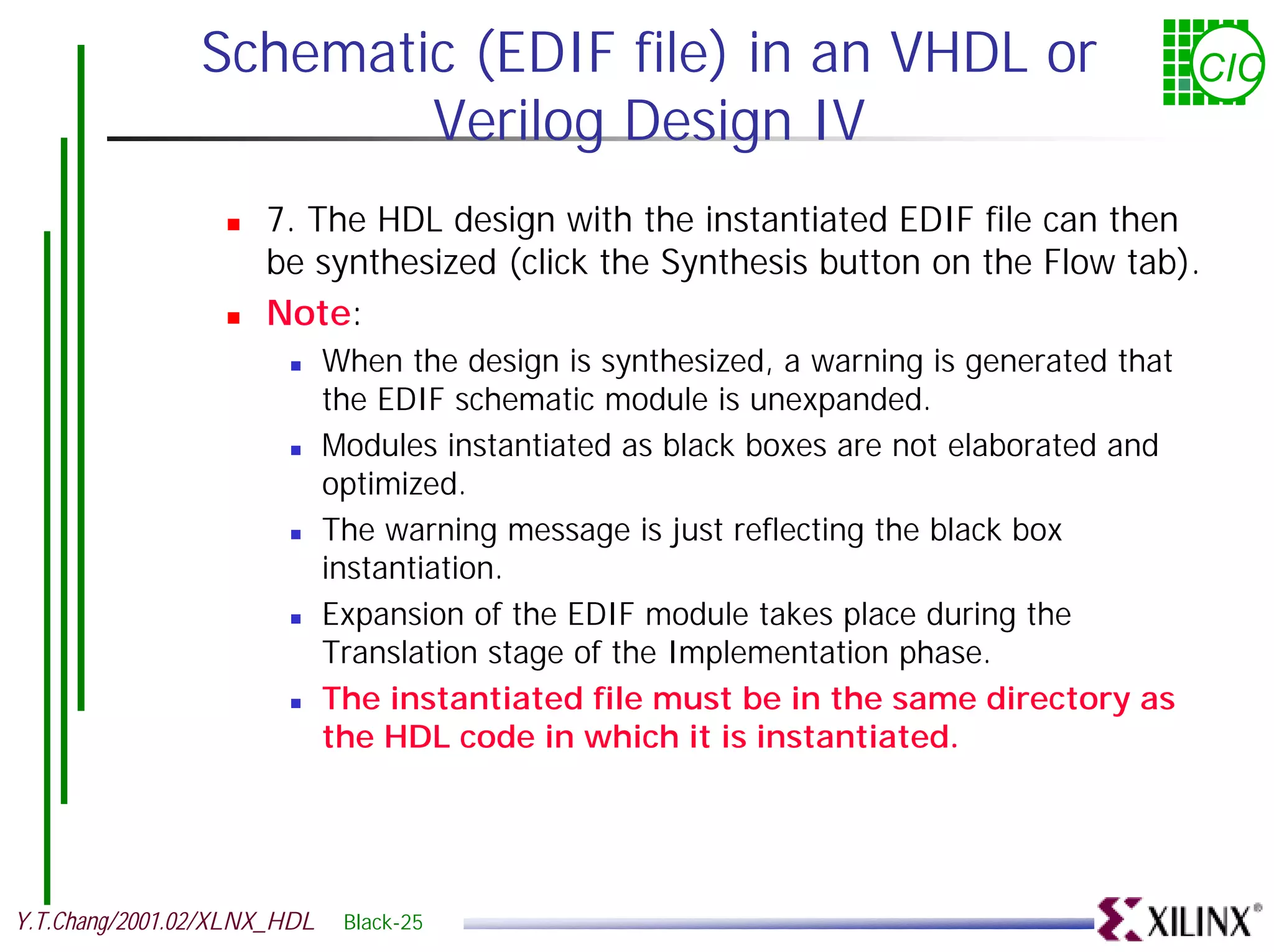 Schematic (EDIF file) in an VHDL or CIC Verilog Design IV ! 7. The HDL design with the instantiated EDIF file can then be synthesized (click the Synthesis button on the Flow tab). ! Note: ! When the design is synthesized, a warning is generated that the EDIF schematic module is unexpanded. ! Modules instantiated as black boxes are not elaborated and optimized. ! The warning message is just reflecting the black box instantiation. ! Expansion of the EDIF module takes place during the Translation stage of the Implementation phase. ! The instantiated file must be in the same directory as the HDL code in which it is instantiated. Y.T.Chang/2001.02/XLNX_HDL Black-25 