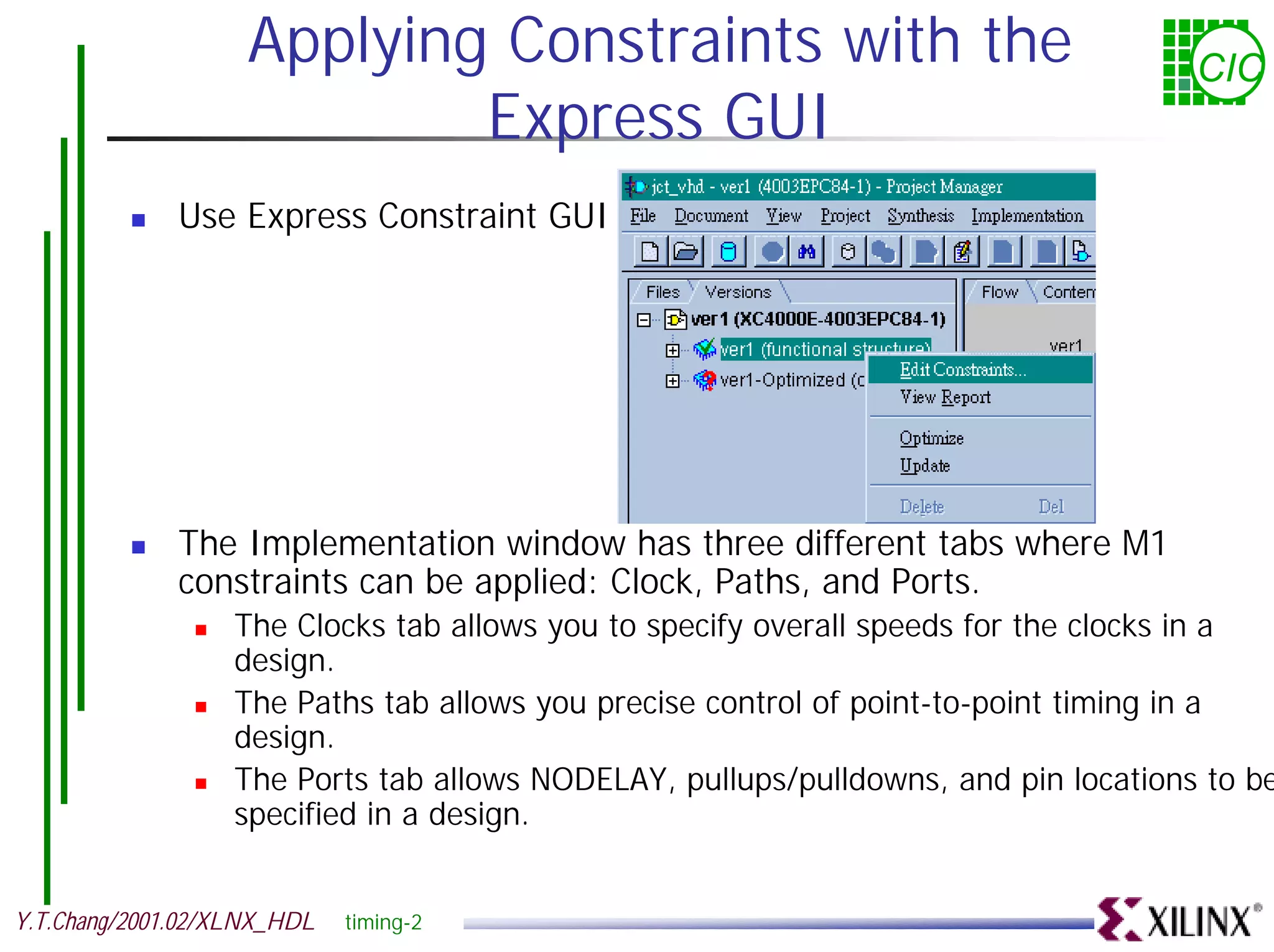 Applying Constraints with the CIC Express GUI ! Use Express Constraint GUI ! The Implementation window has three different tabs where M1 constraints can be applied: Clock, Paths, and Ports. ! The Clocks tab allows you to specify overall speeds for the clocks in a design. ! The Paths tab allows you precise control of point-to-point timing in a design. ! The Ports tab allows NODELAY, pullups/pulldowns, and pin locations to be specified in a design. Y.T.Chang/2001.02/XLNX_HDL timing-2 