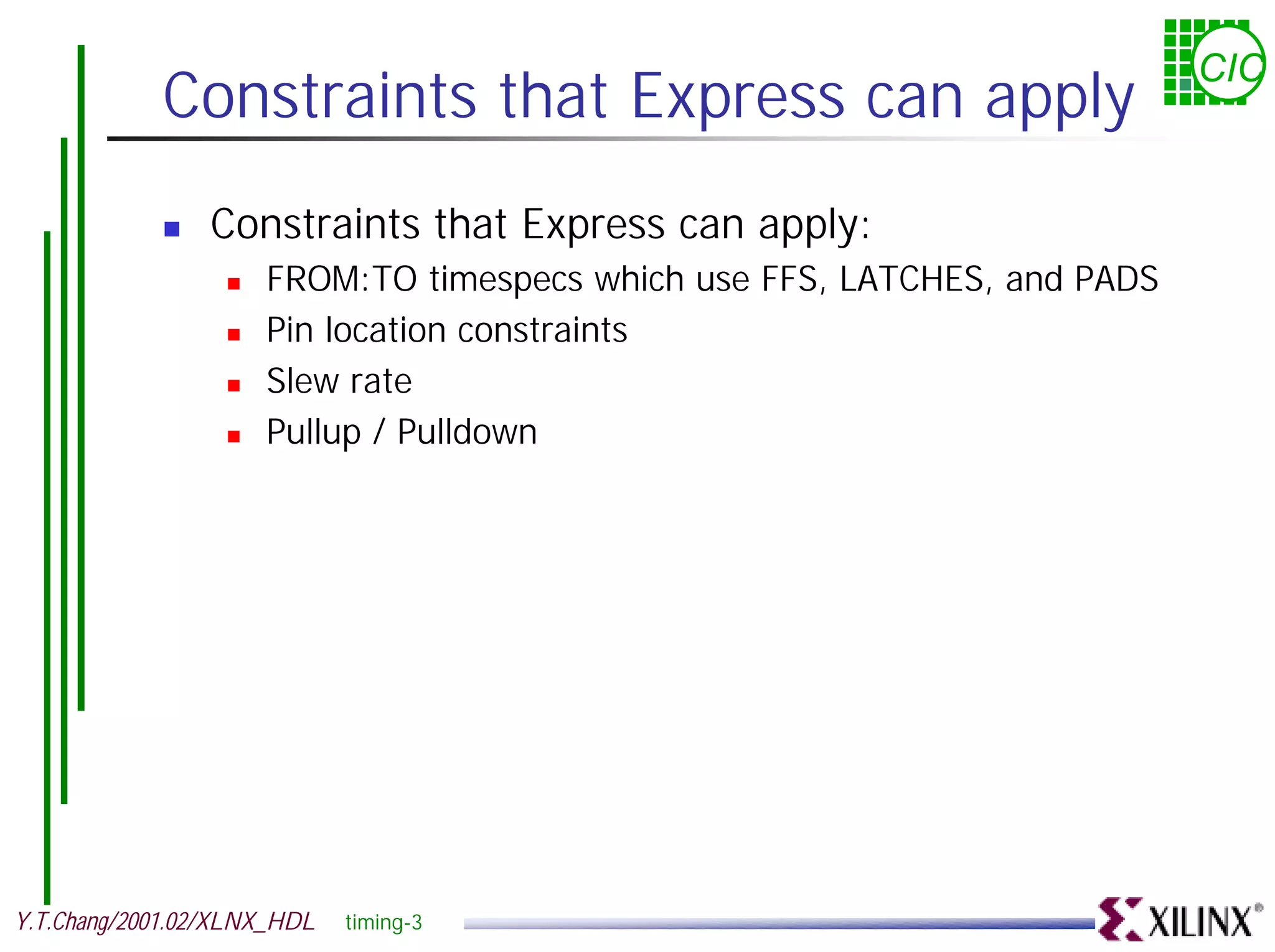 CIC Constraints that Express can apply ! Constraints that Express can apply: ! FROM:TO timespecs which use FFS, LATCHES, and PADS ! Pin location constraints ! Slew rate ! Pullup / Pulldown Y.T.Chang/2001.02/XLNX_HDL timing-3 