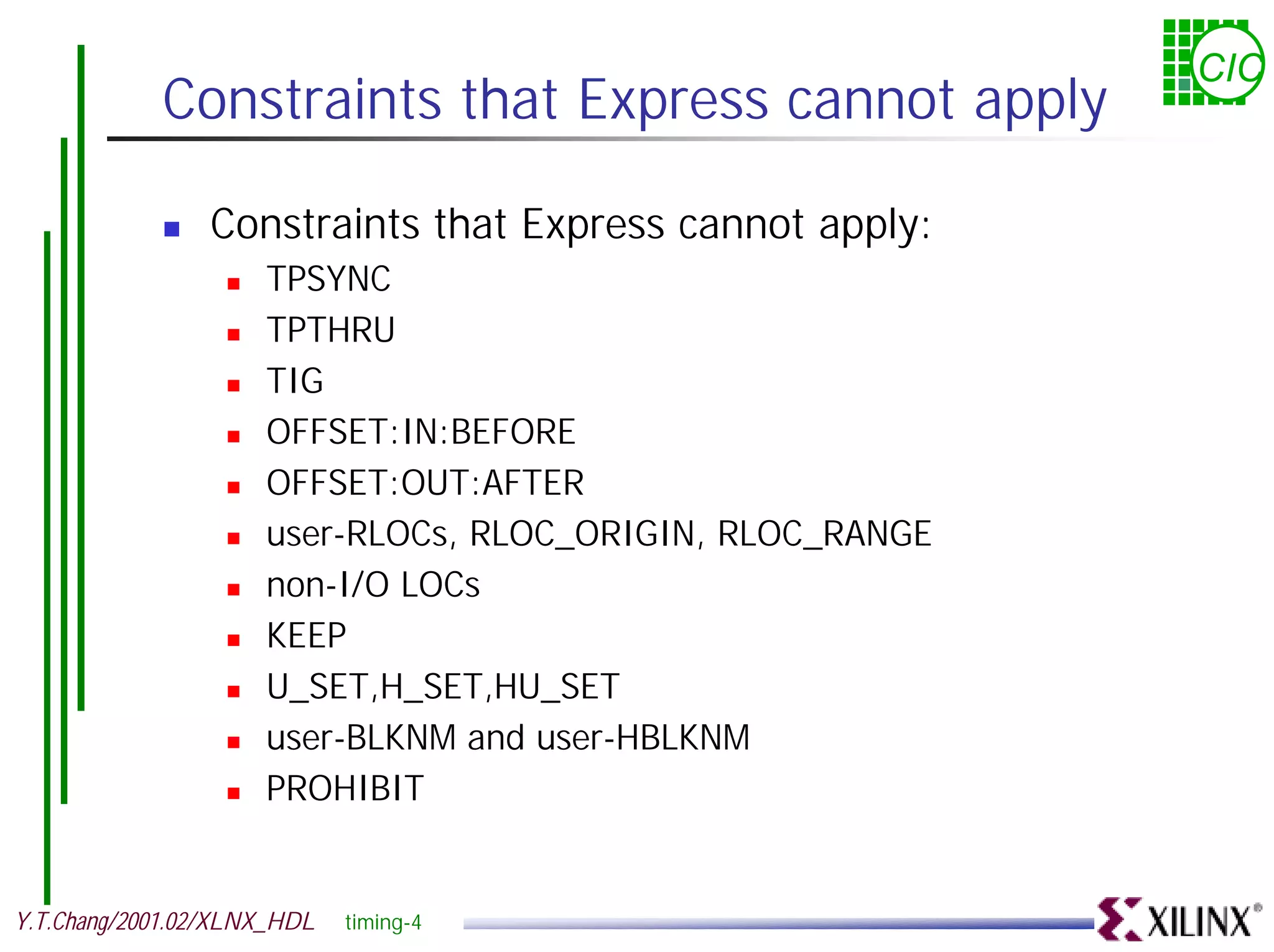 CIC Constraints that Express cannot apply ! Constraints that Express cannot apply: ! TPSYNC ! TPTHRU ! TIG ! OFFSET:IN:BEFORE ! OFFSET:OUT:AFTER ! user-RLOCs, RLOC_ORIGIN, RLOC_RANGE ! non-I/O LOCs ! KEEP ! U_SET,H_SET,HU_SET ! user-BLKNM and user-HBLKNM ! PROHIBIT Y.T.Chang/2001.02/XLNX_HDL timing-4 
