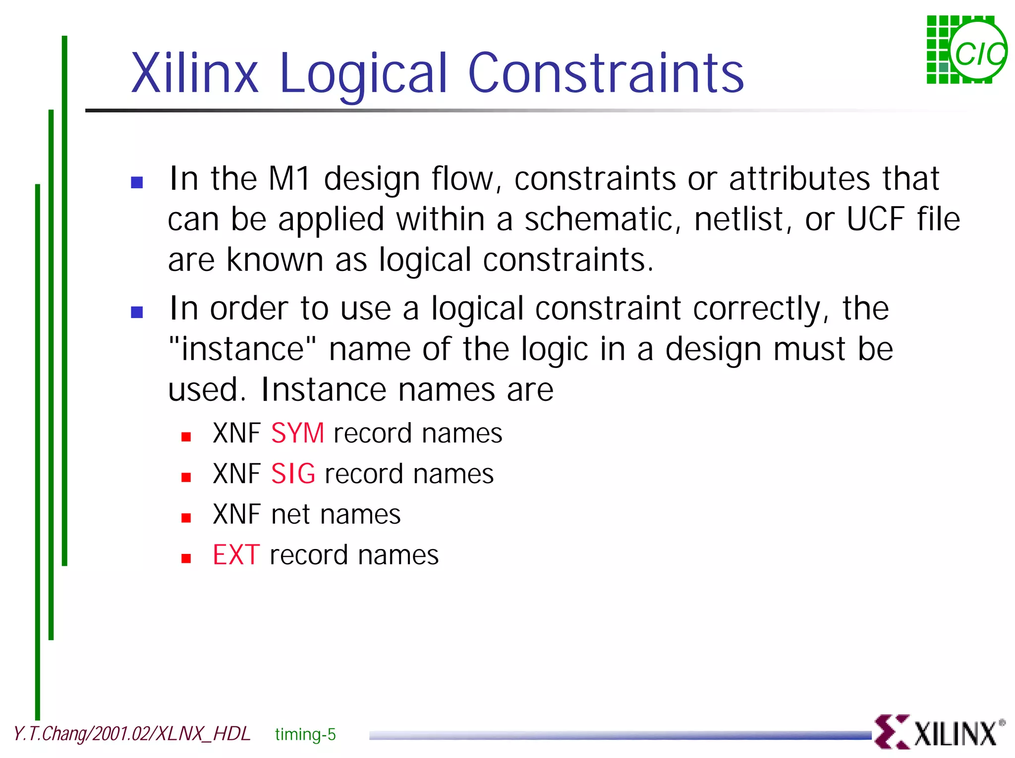 Xilinx Logical Constraints CIC ! In the M1 design flow, constraints or attributes that can be applied within a schematic, netlist, or UCF file are known as logical constraints. ! In order to use a logical constraint correctly, the "instance" name of the logic in a design must be used. Instance names are ! XNF SYM record names ! XNF SIG record names ! XNF net names ! EXT record names Y.T.Chang/2001.02/XLNX_HDL timing-5 