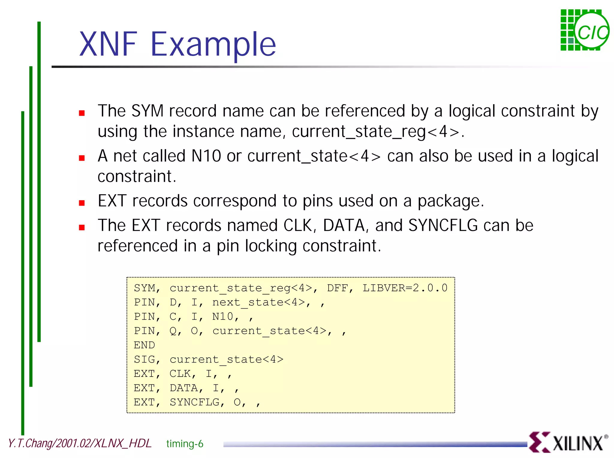 XNF Example CIC ! The SYM record name can be referenced by a logical constraint by using the instance name, current_state_reg<4>. ! A net called N10 or current_state<4> can also be used in a logical constraint. ! EXT records correspond to pins used on a package. ! The EXT records named CLK, DATA, and SYNCFLG can be referenced in a pin locking constraint. SYM, current_state_reg<4>, DFF, LIBVER=2.0.0 PIN, D, I, next_state<4>, , PIN, C, I, N10, , PIN, Q, O, current_state<4>, , END SIG, current_state<4> EXT, CLK, I, , EXT, DATA, I, , EXT, SYNCFLG, O, , Y.T.Chang/2001.02/XLNX_HDL timing-6 