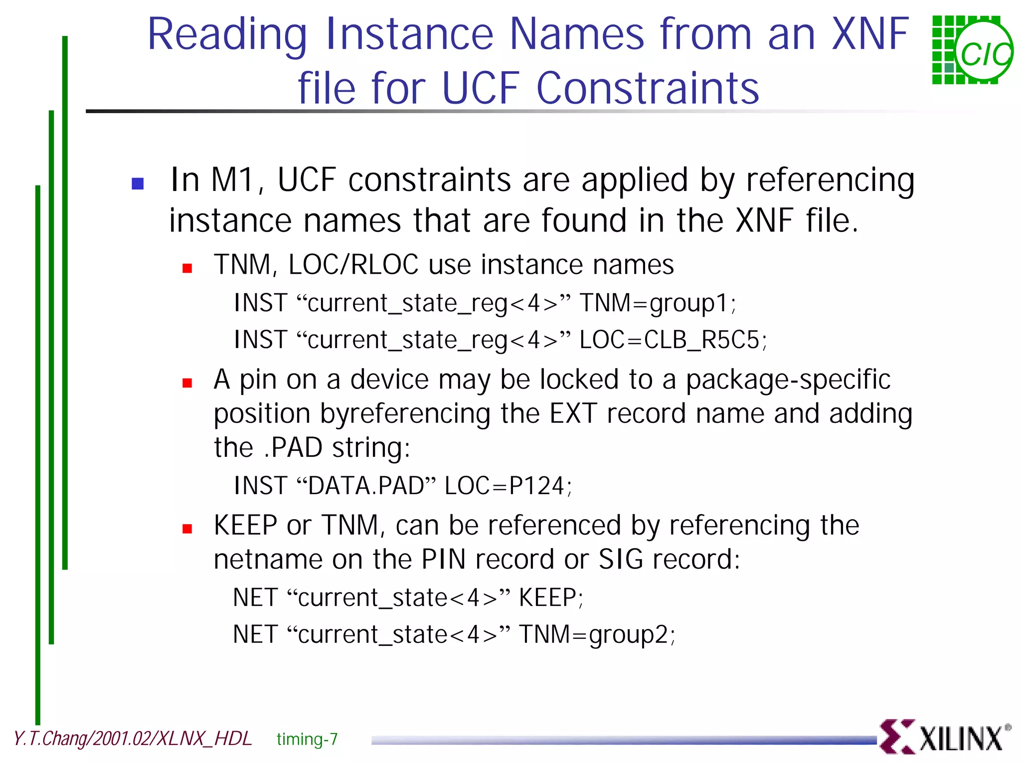 Reading Instance Names from an XNF CIC file for UCF Constraints ! In M1, UCF constraints are applied by referencing instance names that are found in the XNF file. ! TNM, LOC/RLOC use instance names INST “current_state_reg<4>” TNM=group1; INST “current_state_reg<4>” LOC=CLB_R5C5; ! A pin on a device may be locked to a package-specific position byreferencing the EXT record name and adding the .PAD string: INST “DATA.PAD” LOC=P124; ! KEEP or TNM, can be referenced by referencing the netname on the PIN record or SIG record: NET “current_state<4>” KEEP; NET “current_state<4>” TNM=group2; Y.T.Chang/2001.02/XLNX_HDL timing-7 