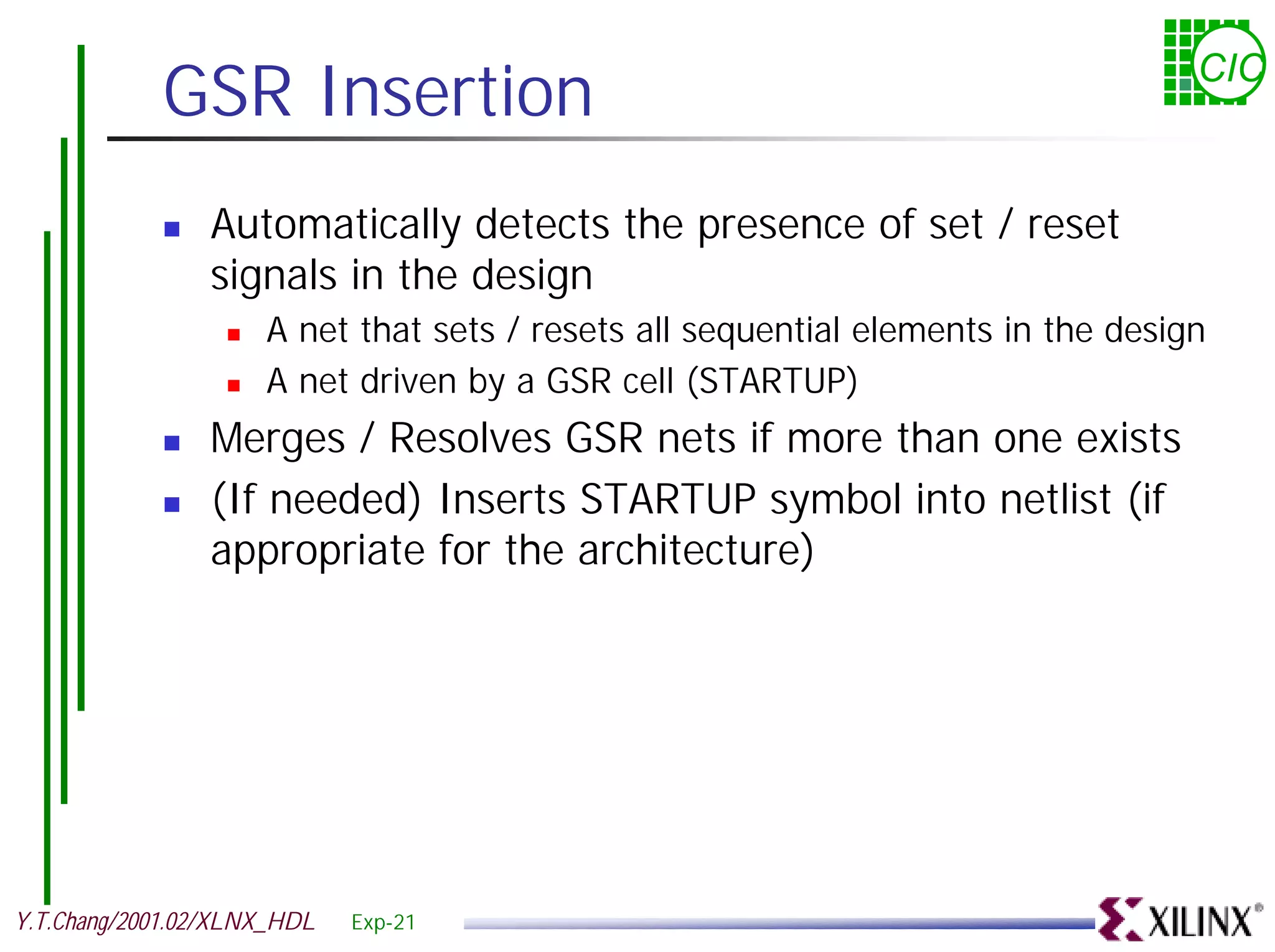 GSR Insertion CIC ! Automatically detects the presence of set / reset signals in the design ! A net that sets / resets all sequential elements in the design ! A net driven by a GSR cell (STARTUP) ! Merges / Resolves GSR nets if more than one exists ! (If needed) Inserts STARTUP symbol into netlist (if appropriate for the architecture) Y.T.Chang/2001.02/XLNX_HDL Exp-21 