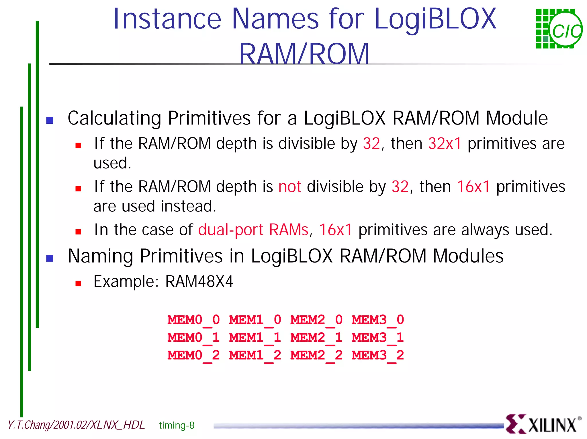 Instance Names for LogiBLOX CIC RAM/ROM ! Calculating Primitives for a LogiBLOX RAM/ROM Module ! If the RAM/ROM depth is divisible by 32, then 32x1 primitives are used. ! If the RAM/ROM depth is not divisible by 32, then 16x1 primitives are used instead. ! In the case of dual-port RAMs, 16x1 primitives are always used. ! Naming Primitives in LogiBLOX RAM/ROM Modules ! Example: RAM48X4 MEM0_0 MEM1_0 MEM2_0 MEM3_0 MEM0_1 MEM1_1 MEM2_1 MEM3_1 MEM0_2 MEM1_2 MEM2_2 MEM3_2 Y.T.Chang/2001.02/XLNX_HDL timing-8 
