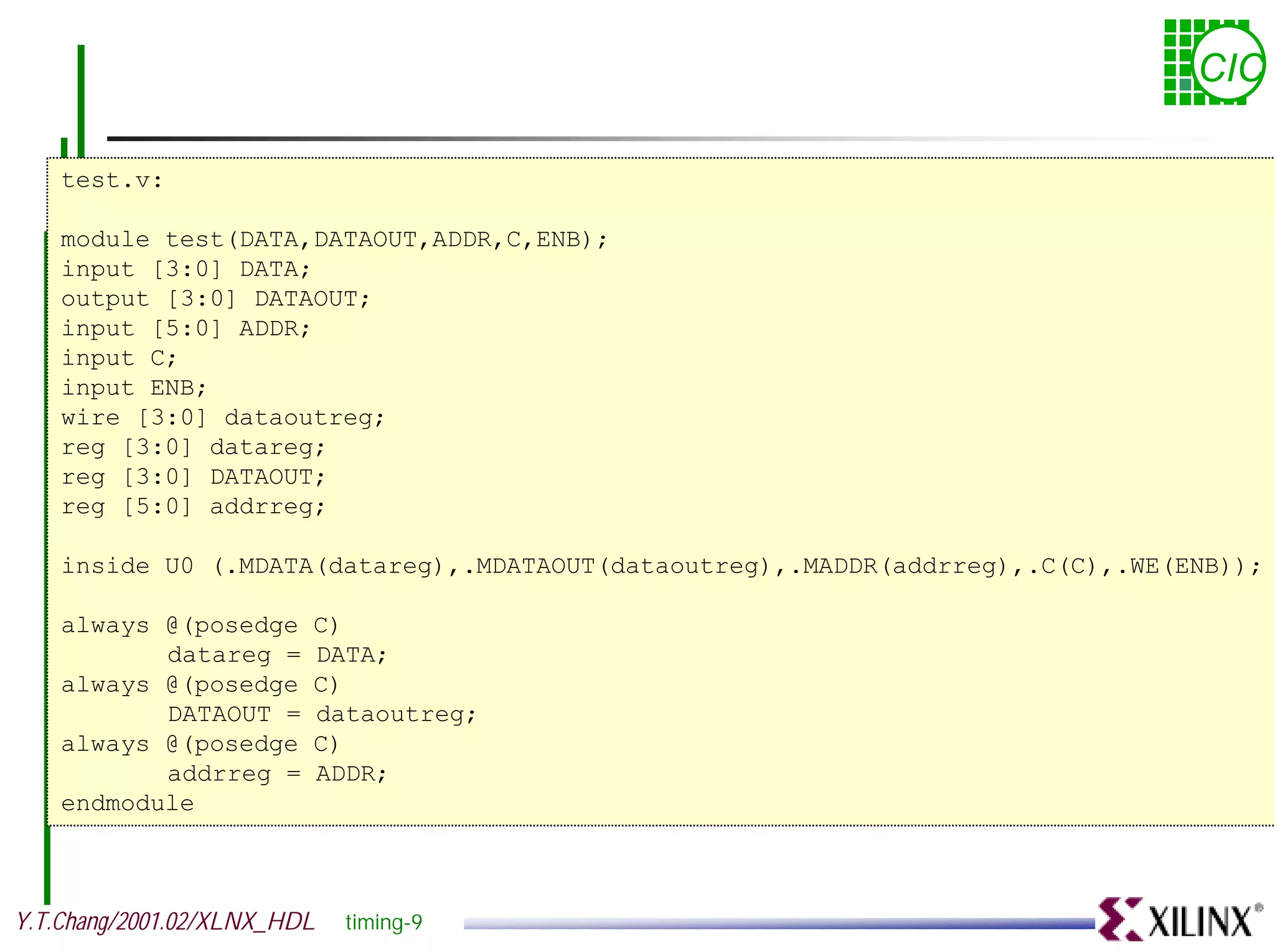 CIC test.v: module test(DATA,DATAOUT,ADDR,C,ENB); input [3:0] DATA; output [3:0] DATAOUT; input [5:0] ADDR; input C; input ENB; wire [3:0] dataoutreg; reg [3:0] datareg; reg [3:0] DATAOUT; reg [5:0] addrreg; inside U0 (.MDATA(datareg),.MDATAOUT(dataoutreg),.MADDR(addrreg),.C(C),.WE(ENB)); always @(posedge C) datareg = DATA; always @(posedge C) DATAOUT = dataoutreg; always @(posedge C) addrreg = ADDR; endmodule Y.T.Chang/2001.02/XLNX_HDL timing-9 