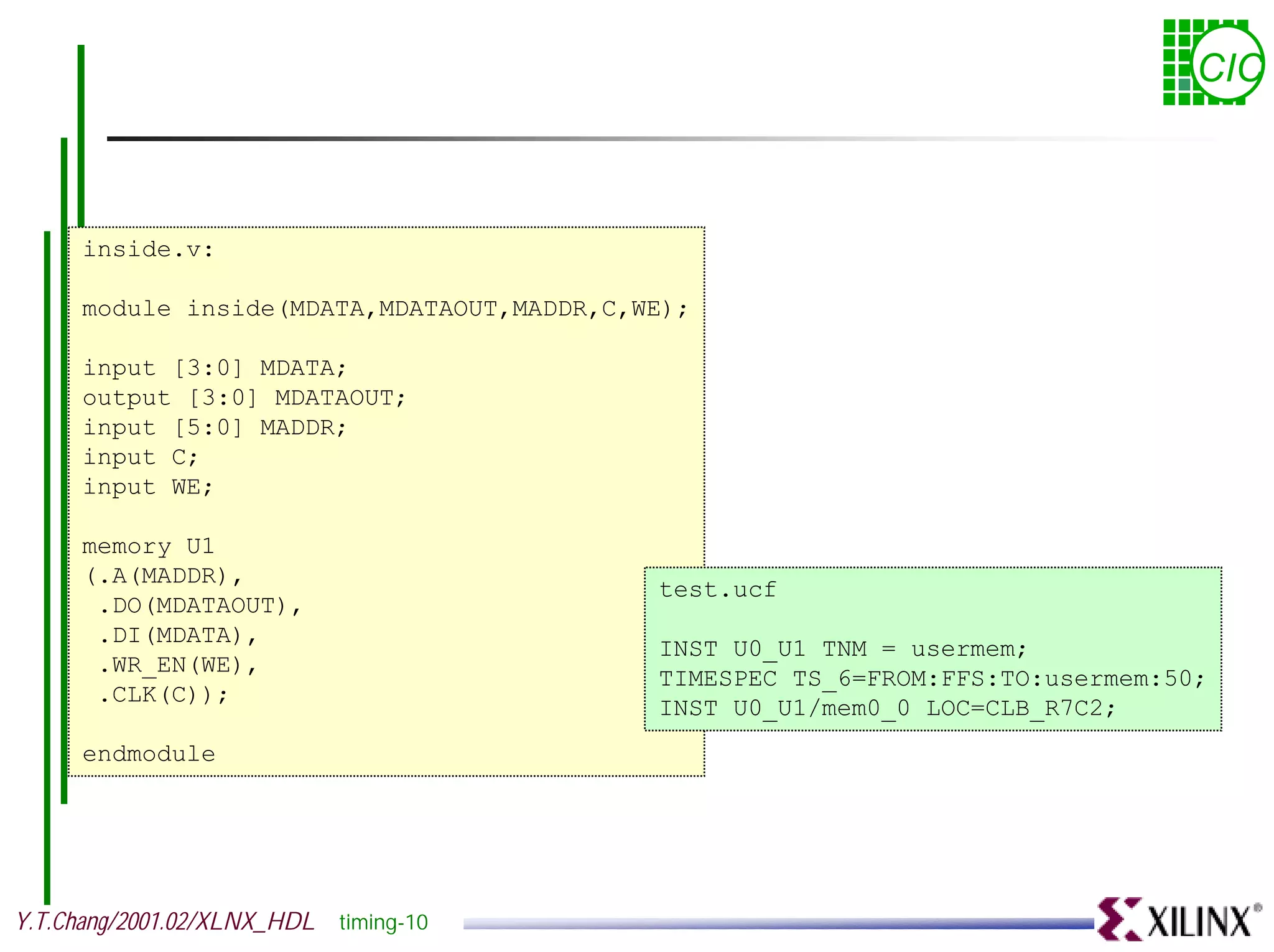 CIC inside.v: module inside(MDATA,MDATAOUT,MADDR,C,WE); input [3:0] MDATA; output [3:0] MDATAOUT; input [5:0] MADDR; input C; input WE; memory U1 (.A(MADDR), test.ucf .DO(MDATAOUT), .DI(MDATA), INST U0_U1 TNM = usermem; .WR_EN(WE), TIMESPEC TS_6=FROM:FFS:TO:usermem:50; .CLK(C)); INST U0_U1/mem0_0 LOC=CLB_R7C2; endmodule Y.T.Chang/2001.02/XLNX_HDL timing-10 