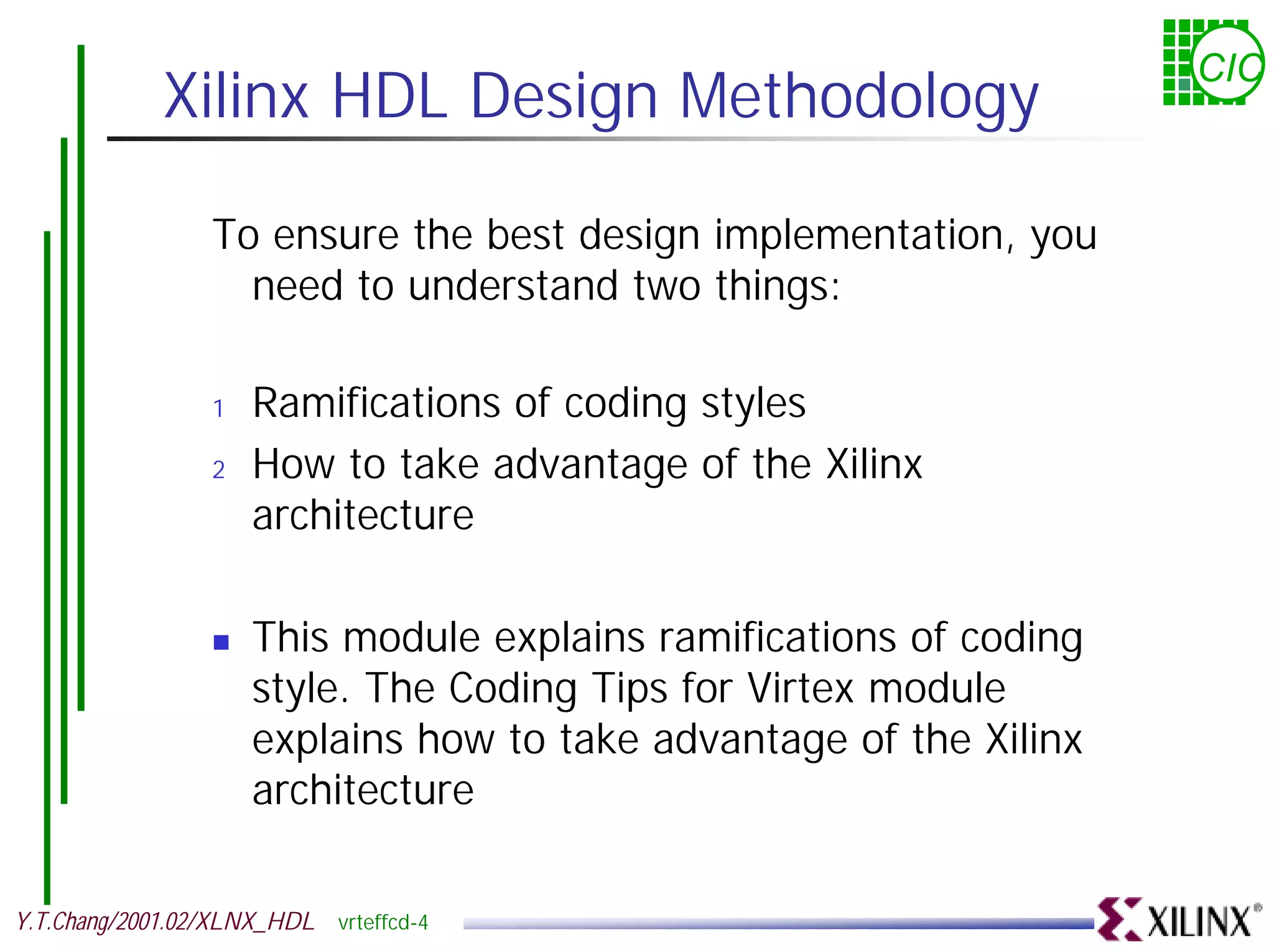 CIC Xilinx HDL Design Methodology To ensure the best design implementation, you need to understand two things: 1 Ramifications of coding styles 2 How to take advantage of the Xilinx architecture ! This module explains ramifications of coding style. The Coding Tips for Virtex module explains how to take advantage of the Xilinx architecture Y.T.Chang/2001.02/XLNX_HDL vrteffcd-4 