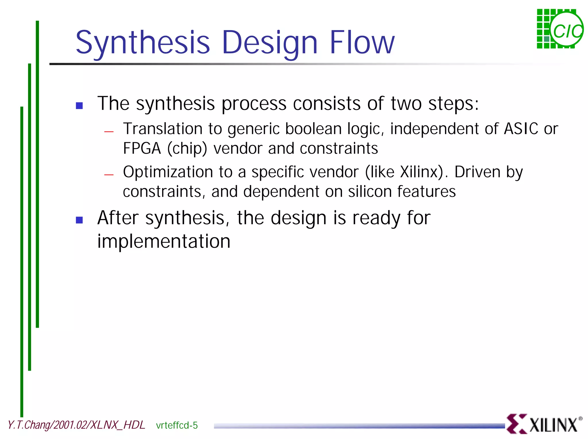 Synthesis Design Flow CIC ! The synthesis process consists of two steps: — Translation to generic boolean logic, independent of ASIC or FPGA (chip) vendor and constraints — Optimization to a specific vendor (like Xilinx). Driven by constraints, and dependent on silicon features ! After synthesis, the design is ready for implementation Y.T.Chang/2001.02/XLNX_HDL vrteffcd-5 