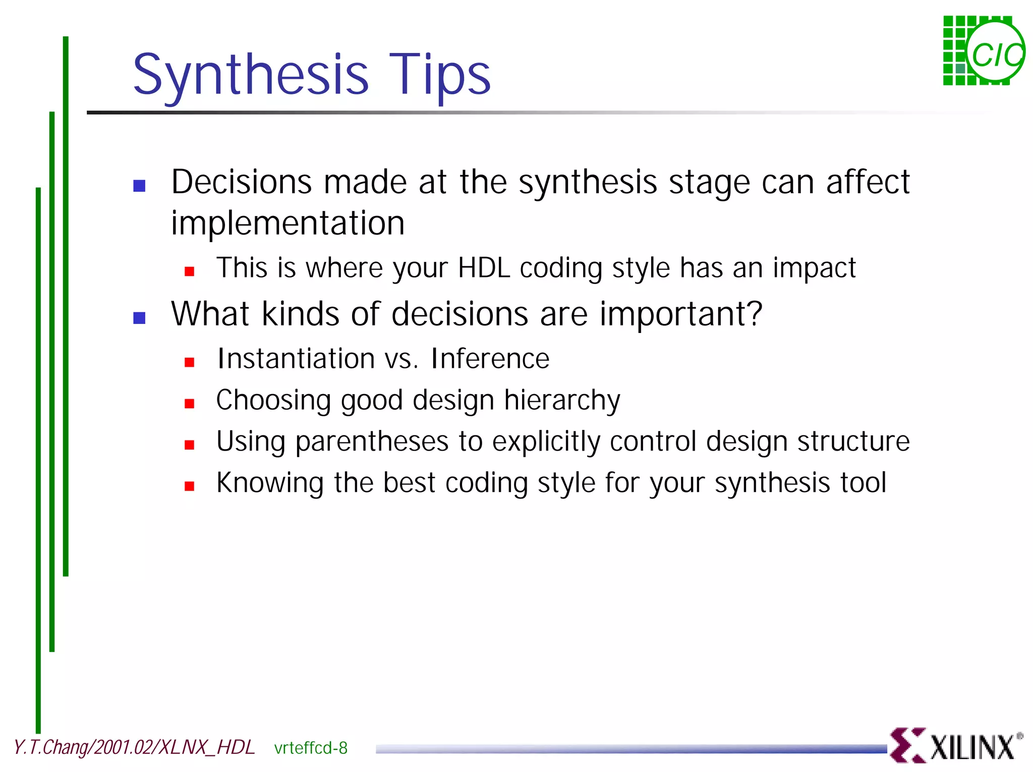 Synthesis Tips CIC ! Decisions made at the synthesis stage can affect implementation ! This is where your HDL coding style has an impact ! What kinds of decisions are important? ! Instantiation vs. Inference ! Choosing good design hierarchy ! Using parentheses to explicitly control design structure ! Knowing the best coding style for your synthesis tool Y.T.Chang/2001.02/XLNX_HDL vrteffcd-8 