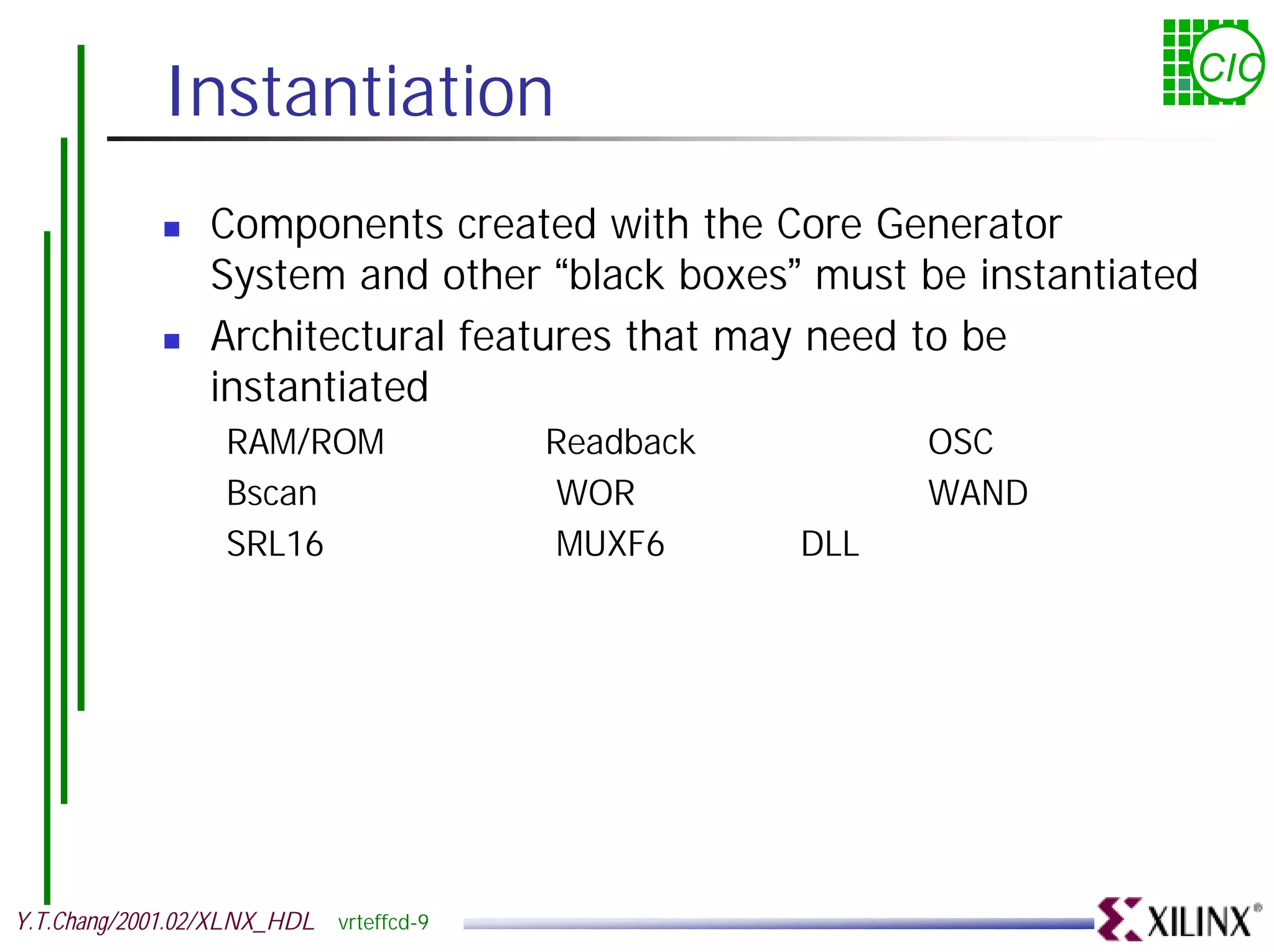 Instantiation CIC ! Components created with the Core Generator System and other “black boxes” must be instantiated ! Architectural features that may need to be instantiated RAM/ROM Readback OSC Bscan WOR WAND SRL16 MUXF6 DLL Y.T.Chang/2001.02/XLNX_HDL vrteffcd-9 