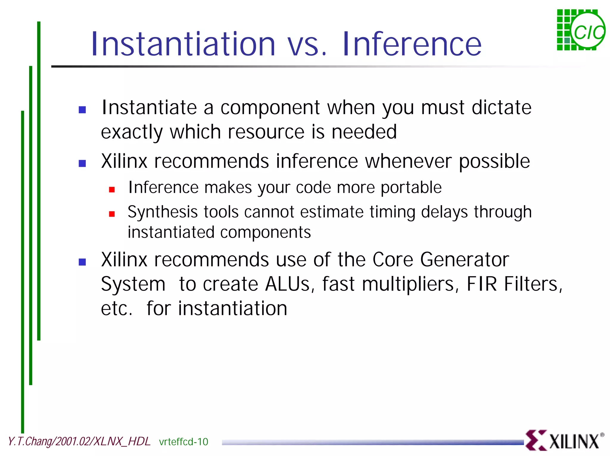 Instantiation vs. Inference CIC ! Instantiate a component when you must dictate exactly which resource is needed ! Xilinx recommends inference whenever possible ! Inference makes your code more portable ! Synthesis tools cannot estimate timing delays through instantiated components ! Xilinx recommends use of the Core Generator System to create ALUs, fast multipliers, FIR Filters, etc. for instantiation Y.T.Chang/2001.02/XLNX_HDL vrteffcd-10 
