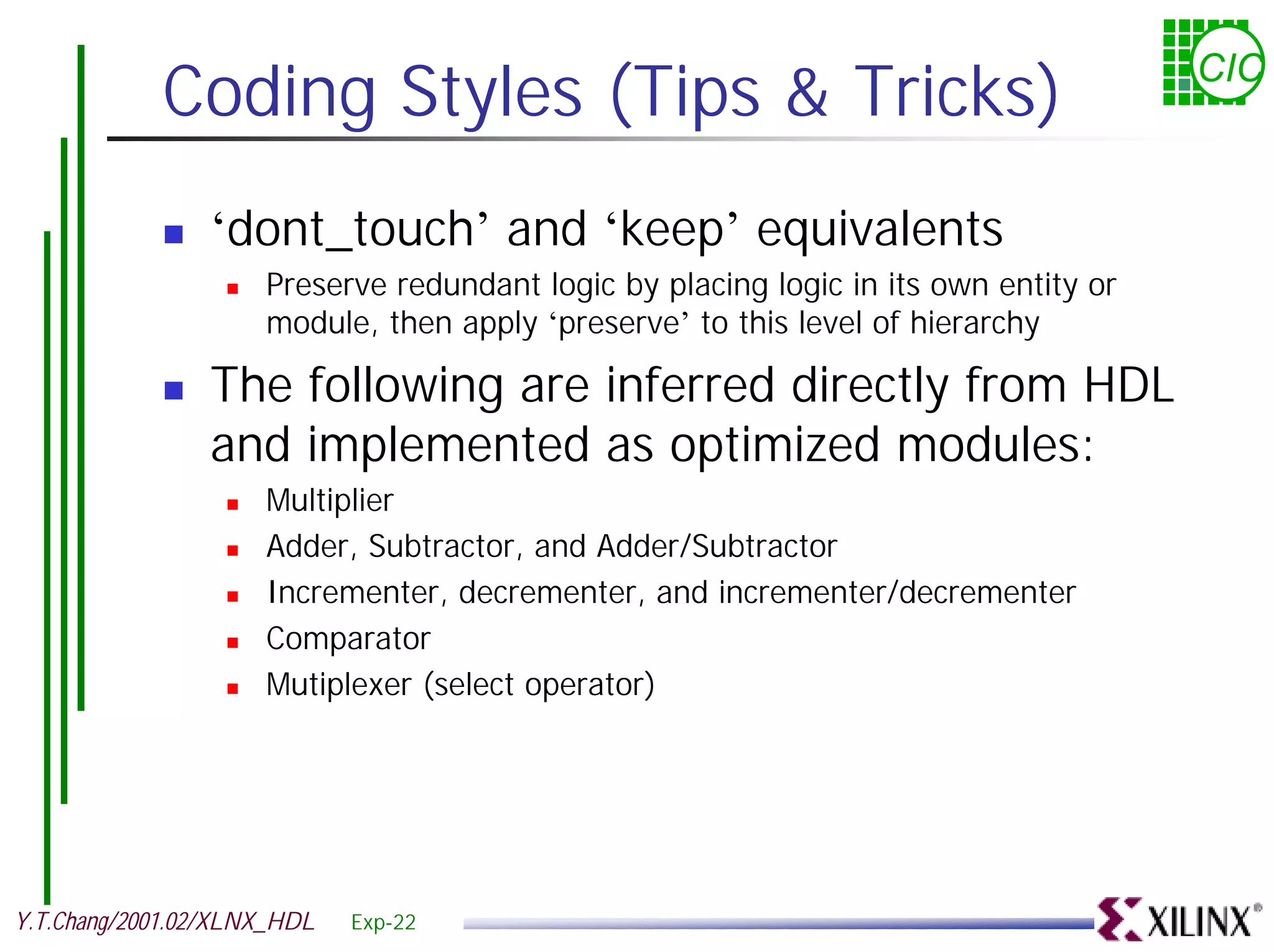 Coding Styles (Tips & Tricks) CIC ! ‘dont_touch’ and ‘keep’ equivalents ! Preserve redundant logic by placing logic in its own entity or module, then apply ‘preserve’ to this level of hierarchy ! The following are inferred directly from HDL and implemented as optimized modules: ! Multiplier ! Adder, Subtractor, and Adder/Subtractor ! Incrementer, decrementer, and incrementer/decrementer ! Comparator ! Mutiplexer (select operator) Y.T.Chang/2001.02/XLNX_HDL Exp-22 